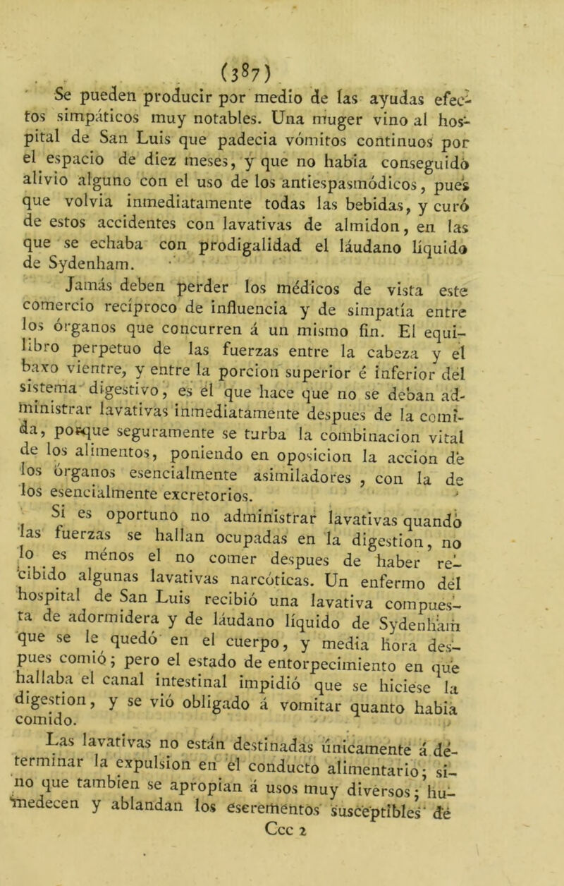 (3S7) Se pueden producir por medio de las ayudas efee- tos simpáticos muy notables. Una muger vino al hos- pital de San Luis que padecía vómitos continuos por el espacio de diez meses, y que no había conseguido alivio alguno con el uso de los antiespasinódicos, pues que volvía inmediatamente todas las bebidas, y curó de estos accidentes con lavativas de almidón, en las que se echaba con prodigalidad el láudano líquido de Sydenham. Jamás deben perder los médicos de vista este comercio recíproco de influencia y de simpatía entre los órganos que concurren á un mismo fin. El equi- libro perpetuo de las fuerzas entre la cabeza y el bavo vientre, y entre la porción superior é inferior del sistema digestivo, es el que hace que no se deban ad- ministrar lavativas inmediatamente despues de la comi- da, ponqué seguramente se turba la combinación vital de los alimentos, poniendo en oposición la acción de los órganos esencialmente asimiladores , con la de los esencialmente excretorios. J Si es oportuno no administrar lavativas quandó as tuerzas se hallan ocupadas en la digestion, no lo es ménos el no comer después de haber rei- ‘c ib ido algunas lavativas narcóticas. Un enfermo dél hospital de San Luis recibió una lavativa compues- ta de adormidera y de láudano líquido de Sydenhám que se le quedó en el cuerpo, y media Hora des- pués comió ; pero el estado de entorpecimiento en que hallaba el canal intestinal impidió que se hiciese la digestion, y se vió obligado á vomitar quanto habia Las lavativas no están destinadas únicamente á de- terminar la expulsion en el conducto alimentario- si- no que también se apropian á usos muy diversos • hu- medecen y ablandan los eserementos susceptible^' de Ccc 2