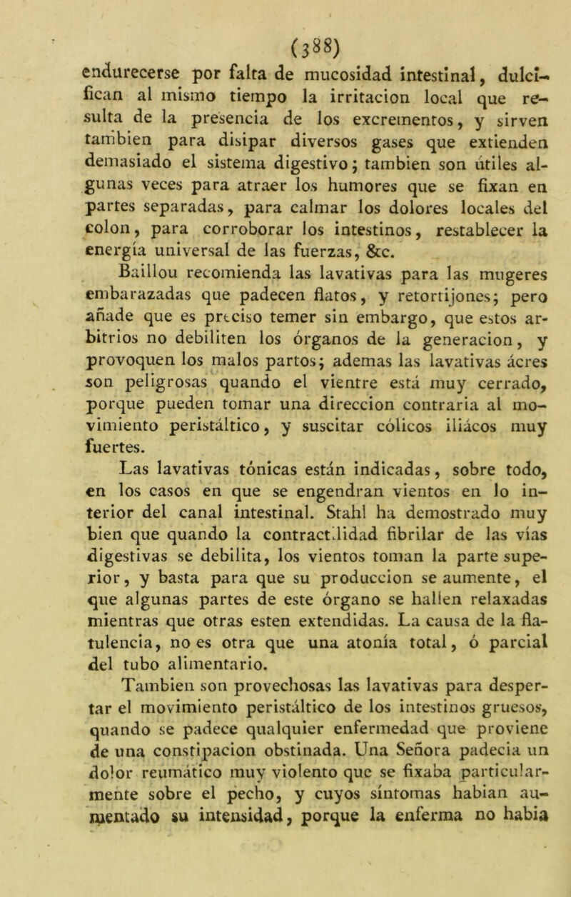 endurecerse por falta de mucosidad intestinal, dulci- fican ai mismo tiempo la irritación local que re- sulta de la presencia de los excrementos, y sirven también para disipar diversos gases que extienden demasiado el sistema digestivo; también son utiles al- gunas veces para atraer los humores que se fixan en partes separadas, para calmar los dolores locales del colon, para corroborar los intestinos, restablecer la energía universal de las fuerzas, &c. Baillou recomienda las lavativas para las mugeres embarazadas que padecen flatos, y retortijones; pero añade que es prteiso temer sin embargo, que estos ar- bitrios no debiliten los órganos de la generación, y provoquen los malos partos; ademas las lavativas acres son peligrosas quando el vientre está muy cerrado, porque pueden tomar una dirección contraria al mo- vimiento peristáltico, y suscitar cólicos iliácos muy fuertes. Las lavativas tónicas están indicadas, sobre todo, en los casos en que se engendran vientos en lo in- terior del canal intestinal. Stahl ha demostrado muy bien que quando la contractilidad fibrilar de las vías digestivas se debilita, los vientos toman la parte supe- rior , y basta para que su producción se aumente, el que algunas partes de este órgano se halien relaxadas mientras que otras esten extendidas. La causa de la fla- tulencia, no es otra que una atonía total, ó parcial del tubo alimentario. También son provechosas las lavativas para desper- tar el movimiento peristáltico de los intestinos gruesos, quando se padece qualquier enfermedad que proviene de una constipación obstinada. Una Señora padecia un dolor reumático muy violento que se fixaba particular- mente sobre el pecho, y cuyos síntomas habían au- mentado su intensidad, porque la enferma no había
