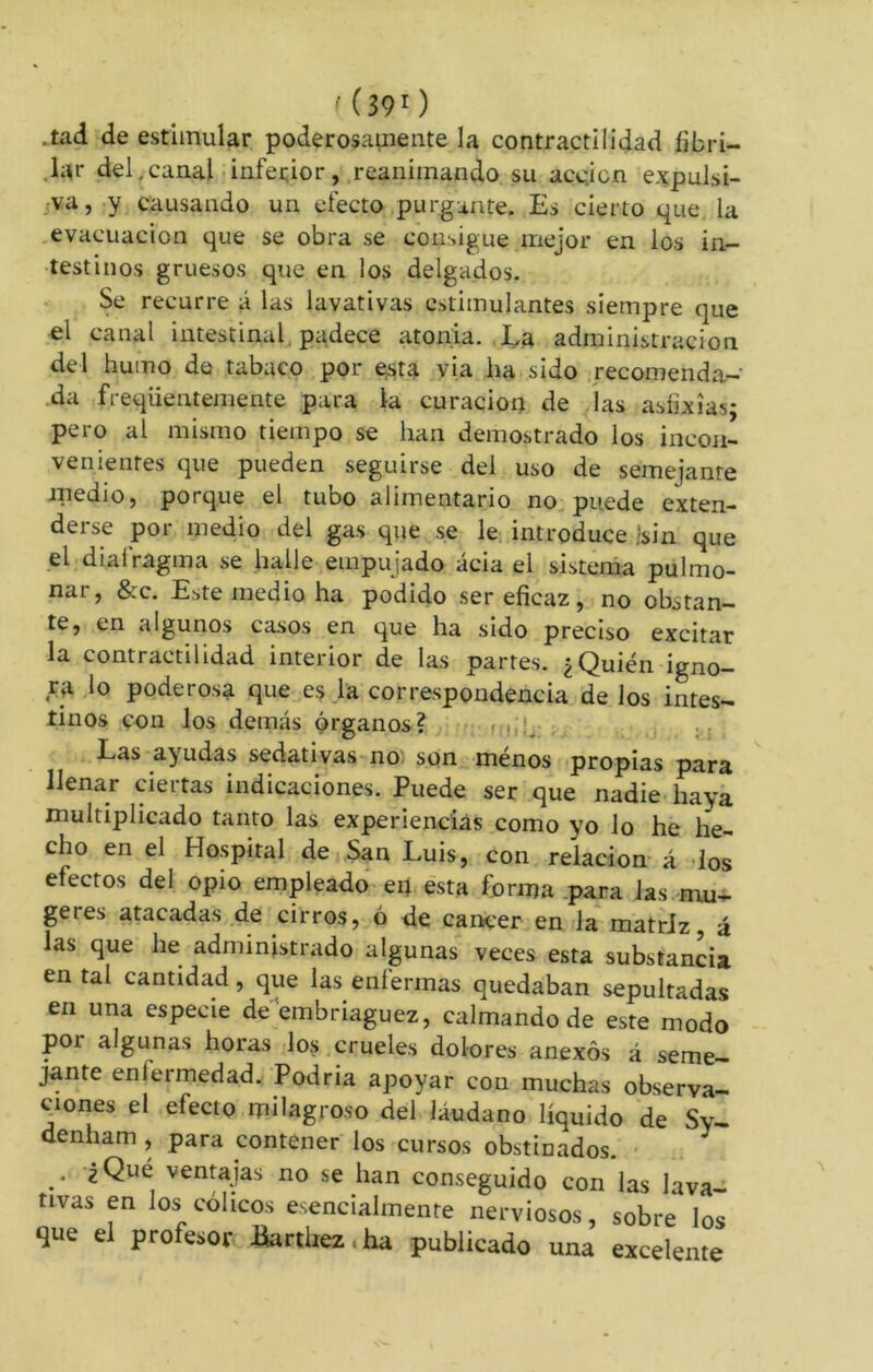 *tad de estimular poderosamente la contractilidad fibri- lar del,canal inferior, reanimando su acc.icn expulsi- va, y causando un efecto purgante. Es cierto que. la evacuación que se obra se consigue mejor en los in- testinos gruesos que en los delgados. Se recurre á las lavativas estimulantes siempre que el canal intestinal padece atonia. La administración del humo de tabaco por esta via ha sido recomenda- da freqiientemente para la curación de las asfixias; pero al mismo tiempo se han demostrado los incon- venientes que pueden seguirse del uso de semejanre medio, porque el tubo alimentario no puede exten- derse por medio del gas que se le introduce /sin que el diafragma se halle empujado acia el sistema pulmo- nai, &c. Este medio ha podido ser eficaz, no obstan- te, en algunos casos en que ha sido preciso excitar la contractilidad interior de las partes. ¿Quién igno- ra lo poderosa que es la correspondencia de los intes- tinos con los demás órganos? < . Las ayudas sedativas no son ménos propias para llenar ciertas indicaciones. Puede ser que nadie haya multiplicado tanto las experiencias como yo lo he he- cho en el Hospital de San Luis, con relación á los efectos del opio empleado eij esta forma para las mu- getes atacadas de cirros, ó de cancer en la matriz, á las que he administrado algunas veces esta substancia en tal cantidad, que las enfermas quedaban sepultadas en una especie de embriaguez, calmando de este modo por algunas horas los crueles dolores anexos á seme- jante enfermedad. Podria apoyar con muchas observa- ciones el efecto milagroso del láudano líquido de Sy- denham , para contener los cursos obstinados. .• ¿Quc ventajas no se han conseguido con las lava- tivas en los cólicos esencialmente nerviosos, sobre los que el profesor üarthez .ha publicado una excelente