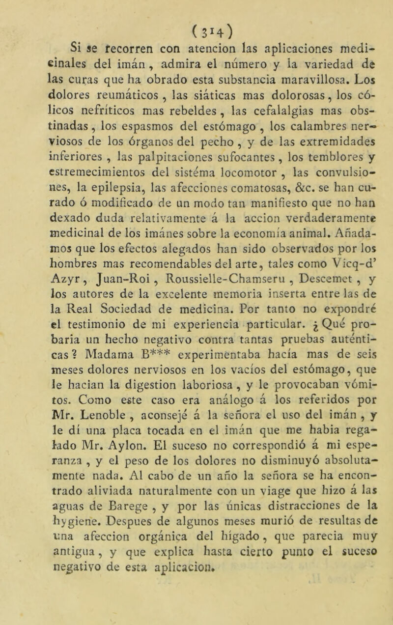 Si se fecorren con atención las aplicaciones medi- cinales del imán, admira el número y la variedad de las curas que ha obrado esta substancia maravillosa. Los dolores reumáticos, las siáticas mas dolorosas, los có- licos nefríticos mas rebeldes , las cefalalgias mas obs- tinadas , los espasmos del estómago , los calambres ner- viosos de los órganos del pecho, y de las extremidades inferiores , las palpitaciones sufocantes , los temblores y estremecimientos del sistema locomotor , las convulsio- nes, la epilepsia, las afecciones comatosas, &c. se han cu- rado ó modificado de un modo tan manifiesto que no han dexado duda relativamente á la acción verdaderamente medicinal de los imánes sobre la economía animal. Añada- mos que los efectos alegados han sido observados por los hombres mas recomendables del arte, tales como Vicq-d’ Azyr, Juan-Roi, Roussielle-Chamseru , Descemet , y los autores de la excelente memoria inserta entre las de la Real Sociedad de medicina. Por tanto no expondré el testimonio de mi experiencia particular. ¿ Qué pro- baria un hecho negativo contra tantas pruebas auténti- cas ? Madama B*** experimentaba hacía mas de seis meses dolores nerviosos en los vacíos del estómago, que le hadan la digestion laboriosa, y le provocaban vómi- tos. Como este caso era análogo á los referidos por Mr. Lenoble , aconsejé á la señora el uso del imán , y le di una placa tocada en el imán que me habia rega- lado Mr. Aylon. El suceso no correspondió á mi espe- ranza , y el peso de los dolores no disminuyó absoluta- mente nada. Al cabo de un año la señora se ha encon- trado aliviada naturalmente con un viage que hizo á las aguas de Barege , y por las únicas distracciones de la hygiene. Después de algunos meses murió de resultas de una afección orgánica del hígado, que parecía muy antigua, y que explica hasta cierto punto el suceso negativo de esta aplicación.