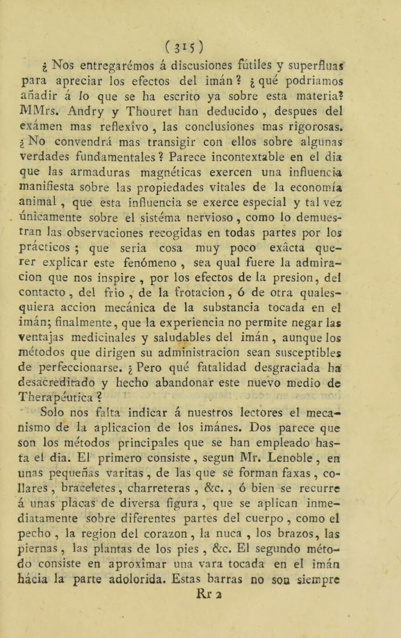 ¿ Nos entregaremos á discusiones fútiles y superfíuas para apreciar los efectos del imán ? ¿ qué podríamos añadir á ío que se ha escrito ya sobre esta materia? MMrs. Andry y Thouret han deducido , después del examen mas reflexivo , las conclusiones mas rigorosas. 2 No convendrá mas transigir con ellos sobre algunas verdades fundamentales ? Parece incontextable en el dia que las armaduras magnéticas exercen una influencia manifiesta sobre las propiedades vitales de la economía animal , que esta influencia se exerce especial y tal vez únicam.ente sobre el sistéma nervioso, como lo demues- tran las observaciones recogidas en todas partes por los prácticos ; que seria cosa muy poco exacta que- rer explicar este fenómeno , sea qual fuere la admira- ción que nos inspire , por los efectos de la presión, del contacto , del frió , de la frotación, ó de otra quales- quiera acción mecánica de la substancia tocada en el imán; finalmente, que la experiencia no permite negar las ventajas medicinales y saludables del imán , aunque los métodos que dirigen su administración sean susceptibles de perfeccionarse. ¿ Pero qué fatalidad desgraciada ha desacreditado y hecho abandonar este nueVo medio de Therapéutica ? Solo nos falta indicar á nuestros lectores el meca- nismo de la aplicación de los imánes. Dos parece que son los métodos principales que se han empleado has- ta el dia. El primero consiste, según Mr. Lenoble, en unas pequeñas varitas, de las que se forman faxas, co- llares , braceletes, charreteras , &c. , ó bien se recurre á unas placas de diversa figura , que se aplican inme- diatamente sobre diferentes partes del cuerpo, como el pecho , la región del corazón , la nuca , los brazos, las piernas , las plantas de los pies , &c. El segundo méto- do consiste en aproximar una vara tocada en el imán hácia la parte adolorida. Estas barras no soa siempre Rr2