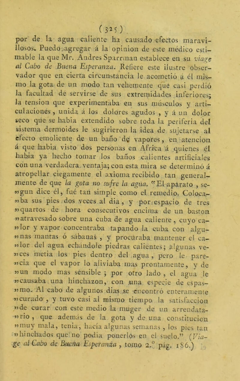 ( ) por de la agua caliente ha causado efectos maravi- llosos. Puedo ^agregar á la opinion de este médico esti- mable la que Mr. Andrés Sparrman establece en su viage al Cabo de Buena Esperanza. Refiere este ilustre obser- vador que en cierta circunstancia le acometió (i él mis- mo la gota de un modo tan vehemente que casi perdió la facultad de servirse de sus extremidades inferiores; la tension que experimentaba en sus músculos y arti- culaciones , unida á los dolores agudos , y á un dolor seco que se habla extendido sobre toda la periferia del sistema dermoides le sugirieron la idea de sujetarse al efecto emoliente de un baño dç vapores, en atención á que había visto dos personas en Africa á quienes él había ya hecho tomar los baños calientes artificiales con una verdadera.ventaja; con esta mira se determinó á atropellar ciegamente el axioma recibido tan general- mente de que la gota no sufre la agua. El aparato , se- í)gun dice él, íué tan simple como el remedio. Coloca- j)ba sus pies .dos veces al dia , y porjespacio de tres jjquartos de hora consecutivos encima de un bastón 5)atravesado sobre una cuba de agua caliente, cuyo ca- jjlor y vapor concentraba tapando la cuba con algu- >5 ñas mantas ó sábanas , y procúraba mantener el ca- jílor del agua echándole piedras calientes; algunas ve- sjces metia los pies dentro del agua, pero le pare- íjcia que el vapor lo aliviaba mas prontamente, y de »un modo mas sensible ; por otro lado , el agua le «causaba,una hinchazón, con .una especie de espas- íjmOv Al cabo de algunos dia? se encontró enteramente «curado , y tuvo casi al mismo tiempo la sati.sfaccion >’de curar con este medio la muger de un arrendata- «rio, que además de la gota y de una constitución «muy mala, tenia, hacía algunas semanas , los pies tan «hinchados que'no podía ponerlos en el suelo.” (Via- ge al Cabo de Buena Esperanza , tomo 2.° pág. iSó.)