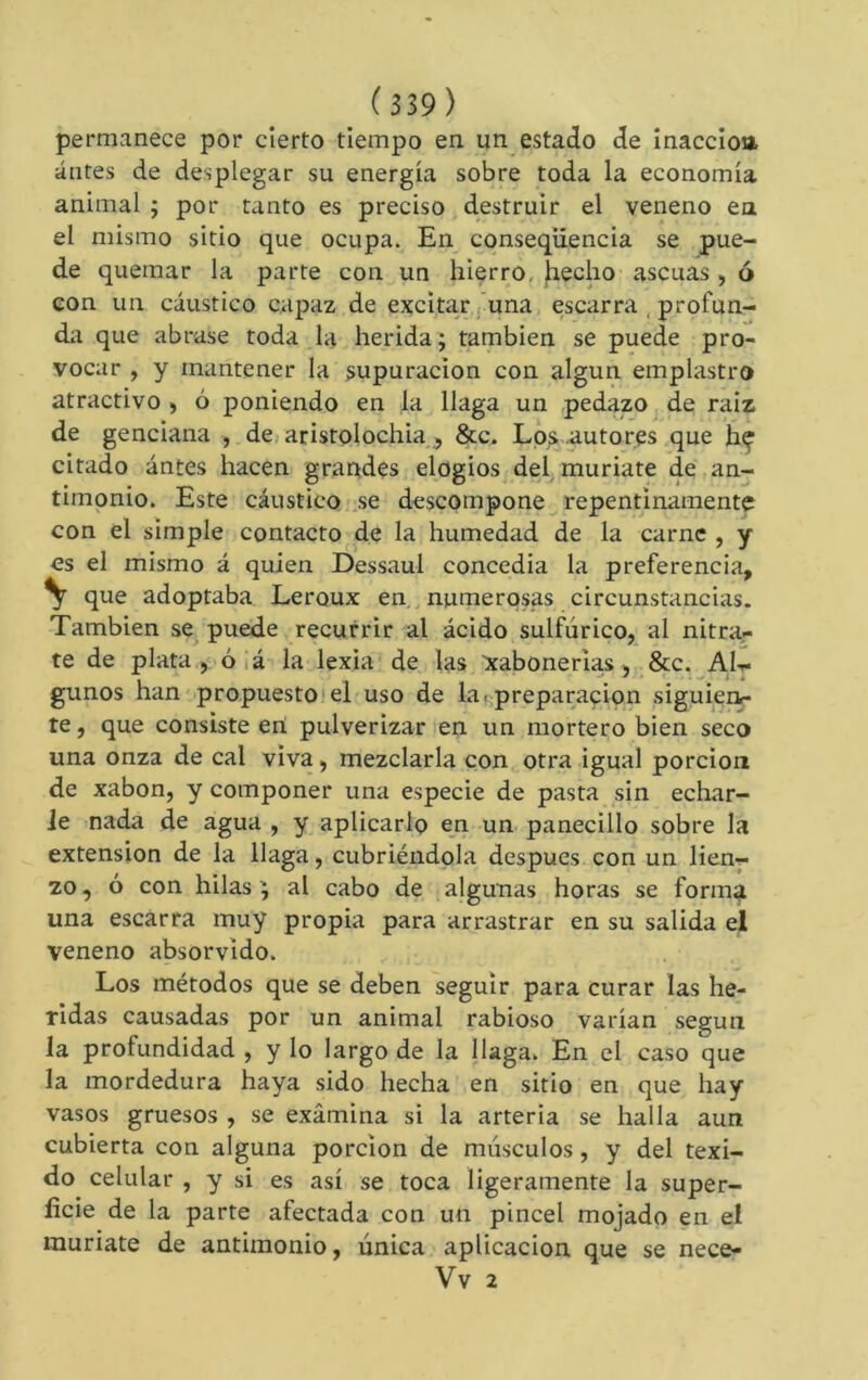permanece por cierto tiempo en un estado de inaccioa. antes de desplegar su energía sobre toda la economía animal ; por tanto es preciso destruir el veneno en el mismo sitio que ocupa. En cqnseqüencia se pue- de quemar la parte con un hierro, hecho ascuas , ó Gon un cáustico capaz de excitar ¡una escarra , profun- da que abrase toda la herida ; también se puede pro- vocar , y mantener la supuración con algún emplastro atractivo > ó poniendo en la llaga un pedazo de raiz de genciana , dejaristolochia, &c. Los .autores que hç citado ántes hacen grandes elogios del, muríate de an- timonio. Este cáustico .se descompone repentinamente con el simple contacto de la humedad de la carne , y es el mismo á quien Dessaul concedía la preferencia, \ que adoptaba Leroux en., numerosas circunstancias. También se puede recurrir al ácido sulfúrico, al nitra- te de plata , ó ¡á la lexia de las :xabonerias, &c. AIt- gunos han propuesto!el uso de lafpreparacion siguieri- te, que consiste ert pulverizar en un mortero bien seco una onza de cal viva, mezclarla con otra igual porción de xabon, y componer una especie de pasta sin echar- le nada de agua , y aplicarlo en un panecillo sobre la extension de la llaga, cubriéndola después con un lien^ 20, ó con hilas ^ al cabo de algunas horas se forma una escarra muy propia para arrastrar en su salida el veneno absorvido. Los métodos que se deben seguir para curar las he- ridas causadas por un animal rabioso varían según la profundidad , y lo largo de la Haga. En el caso que la mordedura haya sido hecha en sitio en que hay vasos gruesos , se examina si la arteria se halla aun cubierta con alguna porción de músculos, y del texi- do celular , y si es así se toca ligeramente la super- ficie de la parte afectada con un pincel mojado en el muriate de antimonio, única aplicación que se nece- Vv 2