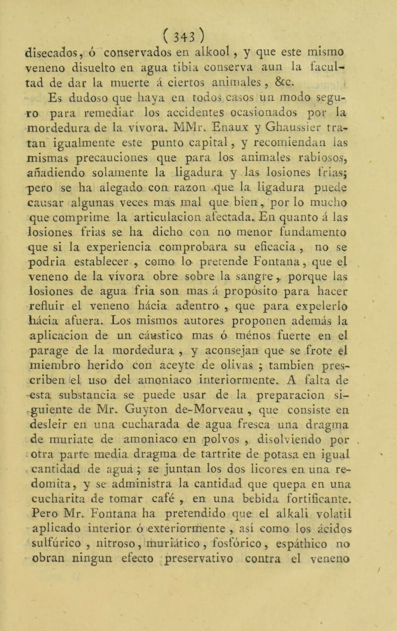 disecados, ó conservados en alkool, y que este mismo veneno disuelto en agua tibia conserva aun la facul- tad de dar la muerte á ciertos animales , &c. i Es dudoso que haya en todos casos un modo segu- ro para remediar los accidentes ocasionados por la mordedura de la vívora. MMr. Enaux y Ghaussier tra- tan igualmente este punto capital, y recomiendan las mismas precauciones que para los animales rabiosos, añadiendo solamente la ligadura y las lesiones trias; pero se ha alegado con razón que la. ligadura puede causar algunas veces mas mal que bien, por lo mucho que comprime la articulación afectada. En quanto á las lesiones frias se ha dicho con no menor fundamento que si la experiencia comprobara su eficacia , no se podria establecer , como lo pretende Fontana, que el veneno de la vívora obre sobre la sangre,. porque las lesiones de agua fria son mas á propósito para hacer refluir el veneno hácia adentro , que para expelerlo hacia afuera. Los mismos autores proponen además la aplicación de un cáustico mas ó ménos fuerte en el parage de la mordedura , y aconsejan que se frote el miembro herido con aceyte de olivas ; también pres- criben el uso del amoniaco interiormente. A falta de esta substancia se puede usar de la preparación si- .guiente de Mr. Guy ton de-Morveau , que consiste en desleir en una cucharada de agua fresca una dragma de muríate de amoniaco en polvos , disolviendo por . otra parte media dragma de tartrite de potasa en igual cantidad de agua ; se juntan los dos licores en una re- domita, y se administra la cantidad que quepa en una cucharita de tomar café , en una bebida fortificante. Pero Mr. Fontana ha pretendido que el alkali volatil aplicado interior ó exteriormente , así como los ácidos sulfúrico , nitroso, rhuriático, fosfórico, espáthico no obran ningún efecto preservativo contra el veneno