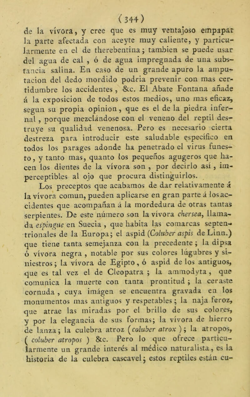 de la vivora, y cree que es muy ventajoso empapar la parte afectada con aceyte muy caliente, y particu- larmente en el de therebentina ; también se puede usar del agua de cal , ó de agua impregnada de una subs- tancia salina. En caso de un grande apuro la ampu- tación del dedo mordido podria prevenir con mas cer- tidumbre los accidentes, -&c. El Abate Fontana añade á la exposición de todos estos medios, uno mas eficaz, según su propia opinion, que es el de la piedra infer- nal , porque mezclándose con el veneno del reptil des- truye su qualidad venenosa. Pero es necesario cierta destreza para introducir este saludable específico en todos los parages adonde ha penetrado el virus funes- to, y tanto mas, quanto los pequeños agugeros que ha- cen los dientes de la vívora son , por decirlo así, im- perceptibles al ojo que procura distinguirlos. . Los preceptos que acabamos de dar relativamente á la vívora común, pueden aplicarse en gran parte á losac- cidentes que acompañan á la mordedura de otras tantas serpientes. De este número son la vívora chersea^ llama- da espingne en Suecia , que habita las comarcas septen- trionales de la Europa; el áspid (Coluber aspis de Linn.) que tiene tanta semejanza con la precedente ; la dipsa ó vívora negra , notable por sus colores lúgubres y si- niestros ; la vívora de Egipto, ó áspid de los antiguos, que es tal vez el de Cleopatra ; la ammodyta , que comunica la muerte con tanta prontitud ; la ceraste cornuda , cuya imagen se encuentra gravada en los monumentos mas antiguos y respetables ; la naja feroz, que atrae las miradas por el brillo de sus colores, y por la elegancia de sus formas; la vívora de hierro de lanza; la culebra atroz Çcoluber atrox ) ; la átropos, ( coluber átropos ) &c. Pero lo que ofrece particu- larmente un grande interés al médico naturalista, es la historia de la culebra cascavel^ estos reptiles están cu-