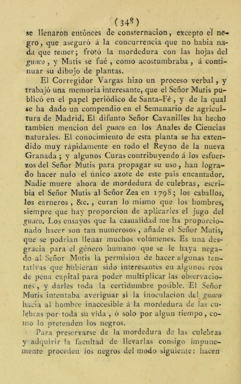 (34«) se llenaron entonces de consternación, excepto eí ne-« gro, que aseguró á la concurrencia que no había na- da que temer; frotó la mordedura con las hojas del guaco , y Matís se fue , como acostumbraba, á conti- nuar su dibujo de plantas. El Corregidor Vargas hizo un proceso verbal, y trabajó una memoria interesante, que el Señor Mutis pu- blicó en el papel periódico de Santa-Fé , y de la qual se ha dado un compendio en el Semanario de agricul- tura de Madrid. El difunto Señor Cavanilles ha hecho también mención del guaco en los Anales de Ciencias naturales. El conocimiento de esta planta se ha exten- dido muy rápidamente en todo el Reyno de la nueva Granada ; y algunos Curas contribuyendo á los esfuer- zos del Señor Mutis para propagar su uso, han logra- do hacer nulo el único azote de este pais encantador. Nadie muere ahora de mordedura de culebras, escri- bía el Señor Mutis al Señor Zea en 1798; los caballos, los carneros , &c. , curan lo mismo que los hombres, siempre que hay proporción de aplicarles el jugo del guaco. Los ensayos que la casualidad me ha proporcio- nado hacer son tan numerosos , añade el Señor Mutis, que se podrían llenar muchos volúmenes. Es una des- gracia para el género humano que se le haya nega- do al Señor Mutis la permisión de hacer algunas ten- tativas que hubieran sido interesantes en algunos reos de pena capital para poder multiplicar las ob^;ervacio- nes , y darles toda la certidumbre posible. El Señor Mutis intentaba averiguar si la inoculación del guaco hacia al hombre inaccesible á la mordedura de las cu- lebras por'toda su vida , ó solo por algún tiempo, co- mo lo pretenden los negros. Para preservarse de la mordedura de las culebras y adquirir la facultad de llevarlas consigo impune- mente proceden ios negros del modo siguiente: hacen