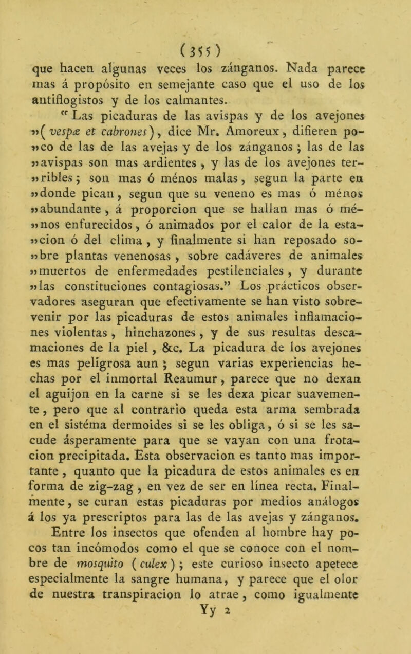 (555) que hacen algunas veces los zánganos. Nada parece mas á propósito en semejante caso que el uso de los antiflogistos y de los calmantes.  Las picaduras de las avispas y de los avejones 9i(^vespce et cabrones^ ^ dice Mr, Amoreux, difieren po- «co de las de las avejas y de los zánganos ; las de las avispas son mas ardientes ) y las de los avejones ter- «ribles; son mas ó menos malas, según la parte en «donde pican, según que su veneno es mas ó ménos «abundante, á proporción que se hallan mas ó mé- «nos enfurecidos, ó animados por el calor de la esta- «cion ó del clima , y finalmente si han reposado so- «bre plantas venenosas , sobre cadáveres de animales «muertos de enfermedades pestilenciales , y durante «las constituciones contagiosas.” Los prácticos obser- vadores aseguran que efectivamente se han visto sobre- venir por las picaduras de estos animales inflamacio- nes violentas , hinchazones , y de sus resultas desca- maciones de la piel, &c. La picadura de los avejones es mas peligrosa aun ; según varias experiencias he- chas por el inmortal Reaumur, parece que no dexan el aguijón en la carne si se les dexa picar suavemen- te , pero que al contrario queda esta arma sembrada en el sistema dermoides si se les obliga, ó si se les sa- cude ásperamente para que se vayan con una frota- ción precipitada. Esta observación es tanto mas impor- tante , quanto que la picadura de estos anímales es en forma de zig-zag , en vez de ser en línea recta. Final- mente , se curan estas picaduras por medios análogos á los ya proscriptos para las de las avejas y zánganos. Entre los insectos que ofenden al hombre hay po- cos tan incómodos como el que se conoce con el nom- bre de mosquito ( culex ) ; este curioso insecto apetece especialmente la sangre humana, y parece que el olor de nuestra transpiración lo atrae , como igualmente