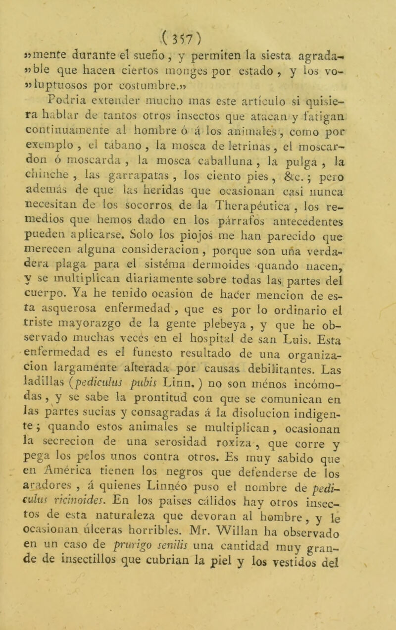 ^.(357) Símente durante el sueño , y permiten la siesta agrada-t síble que hacen ciertos monges por estado, y los vo- ssluptuosos por costumbre.55 Podria extender mucho mas este artículo si quisie- ra hablar de tantos otros insectos que atacan y fatigan continuamente al hombreó á los animales, como por exemplo , el tfibano , la mosca de letrinas , el moscar- dón ó moscarda , la mosca caballuna , la pulga , la chinche, las garrapatas, los ciento pies, &c. ; peio además de que las heridas que ocasionan casi nunca necesitan de los socorros de la Therapéutica , los re- medios que hemos dado en los párrafos antecedentes pueden aplicarse. Solo los piojos me han parecido que merecen alguna consideración , porque son una verda- dera plaga para el sistema dermoides quando nacen, y se multiplican diariamente sobre todas las partes del cuerpo. Ya he tenido ocasión de hacer mención de es- ta asquerosa enfermedad , que es por lo ordinario el triste mayorazgo de la gente plebeya , y que he ob- servado muchas veces en el hospital de san Luis. Esta -enlermedad es el funesto resultado de una organiza- ción largamente alterada por causas debilitantes. Las ladillas {pediculus pubis Linn. ) no son ménos incómo- das, y se sabe la prontitud con que se comunican en las partes sucias y consagradas á la disolución indigen- te j quando estos animales se multiplican, ocasionan la secreción de una serosidad roxiza , que corre y pega los pelos unos contra otros. Es muy sabido que en América tienen los negros que defenderse de los aradores , á quienes Linnéo puso el nombre de pedi- culus ricinoides. En los paises cálidos hay otros insec- tos de esta naturaleza que devoran al hombre, y 1¿ ocasionan úlceras horribles. Mr. Willan ha observado en un caso de prurigo senilis una cantidad muy gran- de de insectillos que cubrían la piel y los vestidos del