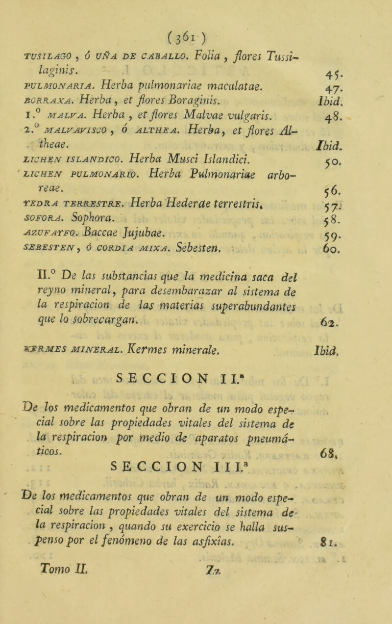 TUSILAGO , Ó UÑA DE CABALLO. FoUa , florCS TuSSt-- laginis. 4^. TULMOMARTA. Herbu pnlmonariae maculatae. 47. RORRAXA. Herba , et flores Boraginis. Ibld. 1. ° MALVA. Herba , et flores Malvae vulgaris. 48. 2. '^ MALVAVISCO , ó ALT HE A. Herbuj et flores Æ- ■ ^^^ae. . Ibïd. LICHEN ISLANDICO. Herba Musci Islandici. ^o. ' LICHEN puLMONARio. Herba Pulmonariae arbo- reae. 56. TEDRA TERRESTRE. Heibu Hederctc terrsstríst 57.» SOFORA. Sophora. , ^g. AzuFATFO. Baccae Jujubae. SEBESTEN, Ó coRDiA MixA. Sebesteií. •>. 60, II,° De las substancias que la medicina saca del rey no mineral^ para desembarazar al sistema de la respiración de las materias superabundantes ’■ . que lo sobrecargan. - ^2. KERMES MINERAL. Kefmes minérale. Ibid. S E C C I O N 11.- De los medicamentos que obran de un modo espe-> cial sobre las propiedades vitales del sistema de la respiración por medio de aparatos pneumá- ticos. 68. SECCION III.* t. rf' Ï . * De los medicamentos que obran de un modo espe- cial sobre las propiedades vitales del sistema de- la respiración , quando su exercicio se halla sus- . pensó por el fenómeno de las asflxias. 81. . i. Tomo II.