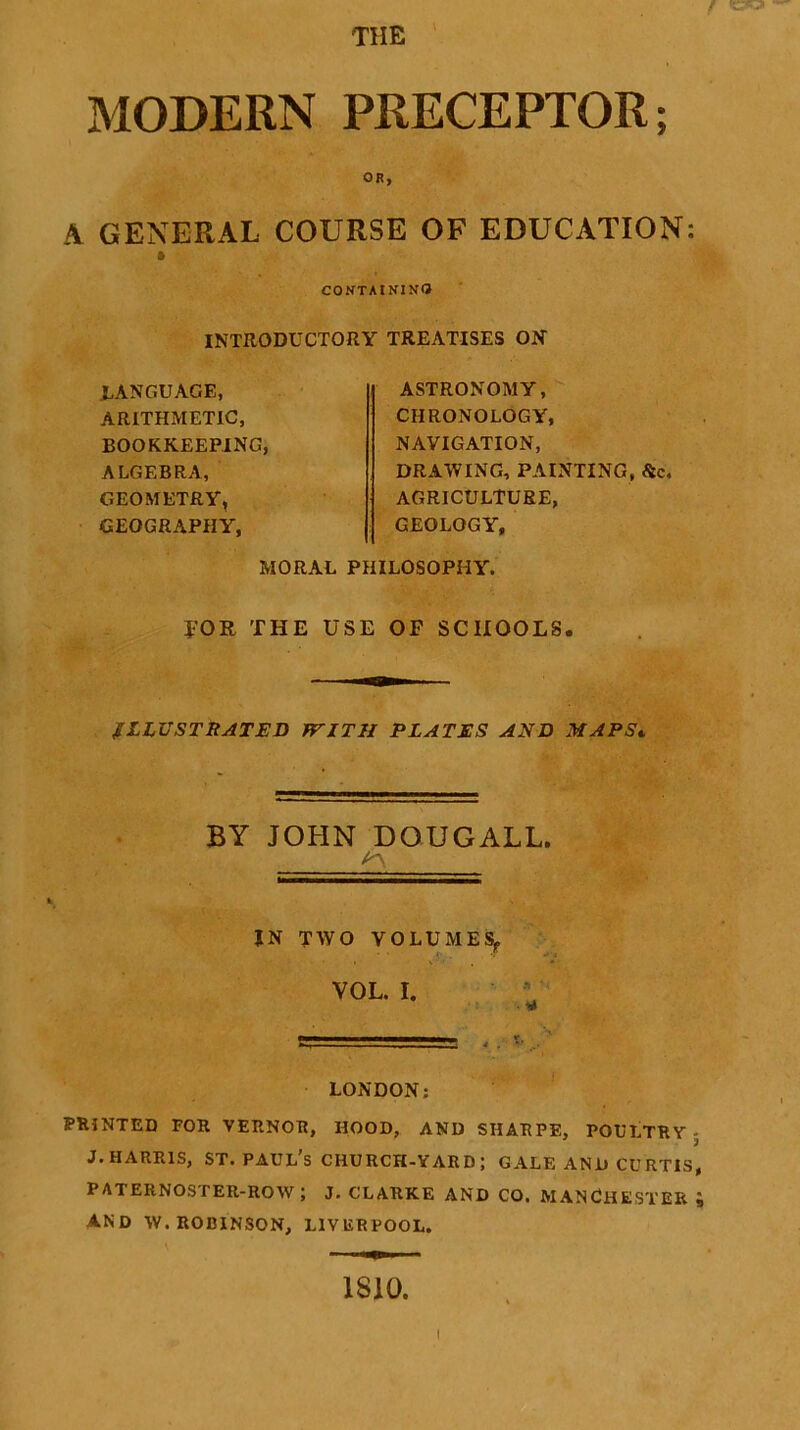 THE f (S3B3I — MODERN PRECEPTOR; OR, A GENERAL COURSE OF EDUCATION: a CONTAINING INTRODUCTORY TREATISES ON .LANGUAGE, ARITHMETIC, BOOKKEEPING, ALGEBRA, GEOMETRY, GEOGRAPHY, ASTRONOMY, CHRONOLOGY, NAVIGATION, DRAWING, PAINTING, Sic. AGRICULTURE, GEOLOGY, MORAL PHILOSOPHY. FOR THE USE OF SCHOOLS. ILLUSTRATED WITH PLATES AND MAPS» BY JOHN DOUGALL. IN TWO VOLUMES,, VOL. I. LONDON; PRINTED FOR VERNOR, HOOD, AND SHARPE, POULTRY - J.Harris, st. Paul’s church-yard; gale and curtis, paternoster-row; J. CLARKE and CO. MANCHESTER ; AND W. ROBINSON, LIVERPOOL. 1810.