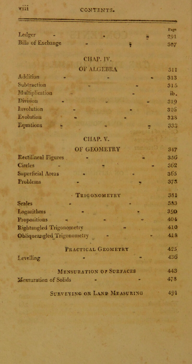 ’Till Ledger - . Bills of Exchange CHAr. IV. OF ALGEBRA Addition * Subtraction Multiplication Division / Involution Evolution ‘ «. Equations « chap. v. OF GEOMETRY Rectilineal Figures Circles - r Superficial Areas - Problems - , > Trigonometry Scales Logarithms Propositions i Rightaugled Trigonometry Obliqueangled Trigonometry * Practical Geometry Levelling Mensuration of Surfaces Mensuration of Solids Surveying or Lanb Measuring Tag<! 2.91 307 311 313 315 ib. 319 32(5 32S 33 3 347 3 56 3 62 365 37 3 381 383 390 404 410 41S 425 436 443 47 S 40J