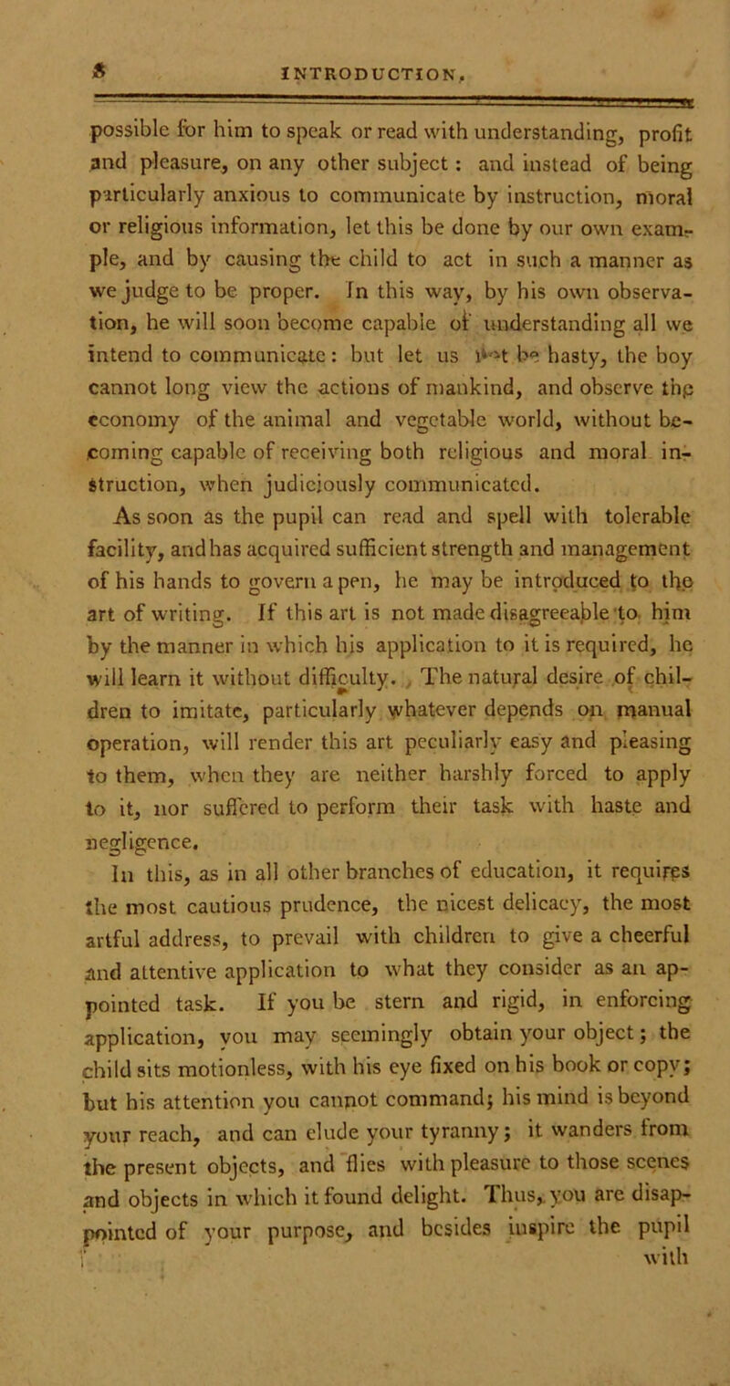 * possible for him to speak or read with understanding, profit and pleasure, on any other subject: and instead of being particularly anxious to communicate by instruction, moral or religious information, let this be done by our own examr pie, and by causing the child to act in such a manner as we judge to be proper. In this way, by his own observa- tion, he will soon become capable of understanding all we intend to communicate: but let us li^t be hasty, the boy cannot long view the actions of mankind, and observe thp economy of the animal and vegetable world, without be- coming capable of receiving both religious and moral in- struction, when judiciously communicated. As soon as the pupil can read and spell with tolerable facility, and has acquired sufficient strength and management of his hands to govern a pen, he may be introduced to the art of writing. If this art is not made disagreeable to him by the manner in which his application to it is required, he will learn it without difficulty. The natural desire of chil- dren to imitate, particularly whatever depends on manual operation, will render this art peculiarly easy and pleasing to them, when they are neither harshly forced to apply to it, nor suffered to perform their task with haste and negligence. In this, as in all other branches of education, it requires the most cautious prudence, the nicest delicacy, the most artful address, to prevail with children to give a cheerful and attentive application to what they consider as an ap- pointed task. If you be stern and rigid, in enforcing application, you may seemingly obtain your object; the child sits motionless, with his eye fixed on his book or copy; but his attention you cannot command; his mind is beyond your reach, and can elude your tyranny; it wanders from the present objects, and flies with pleasure to those scenes and objects in which it found delight. Thus,, you are disap- pointed of your purpose, and besides inspire the pupil with