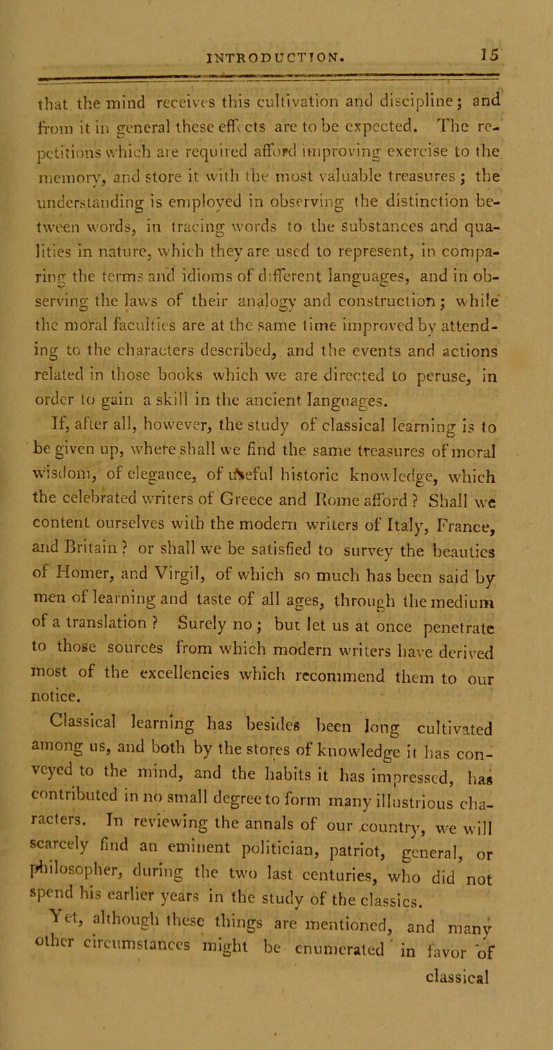 that the mind receives this cultivation and discipline; and from it in general these effl cts are to be expected. The re- petitions which aie required afford improving exercise to the memory, and store it with the most valuable treasures; the understanding is employed in observing the distinction be- tween words, in tracing words to the substances and qua- lities in nature, which they are used to represent, in compa- ring' the terms and idioms of different languages, and in ob- serving the laws of their analogy and construction; while the moral faculties are at the same time improved by attend- ing to the characters described, and the events and actions related in those books which we are directed to peruse, in order to gain a skill in the ancient languages. If, after all, however, the study of classical learning is to be given up, where shall we find the same treasures of moral wisdom, of elegance, of itSeful historic know ledge, which the celebrated writers of Greece and Rome afford ? Shall we content ourselves with the modem writers of Italy, France, and Britain ? or shall we be satisfied to survey the beauties of Homer, and Virgil, of which so much has been said by men of learning and taste of all ages, through the medium of a translation ? Surely no ; but let us at once penetrate to those sources from w'hich modern writers have derived most of the excellencies which recommend them to our notice. Classical learning has besides been long cultivated among us, and both by the stores of knowledge it has con- veyed to the mind, and the habits it has impressed, has contributed in no small degree to form many illustrious cha- racters. In reviewing the annals of our country, we will scarcely find an eminent politician, patriot, general, or philosopher, during the two last centuries, who didnot spend his earlier years in the study of the classics. Yet, although these things are mentioned, and many other circumstances might be enumerated in favor of classical