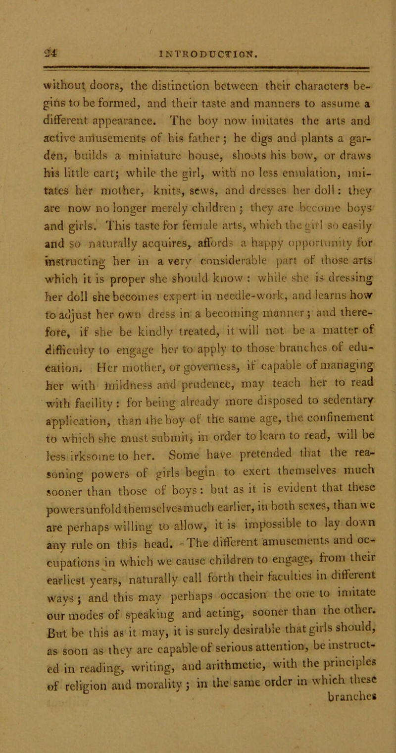 without doors, the distinction between their characters be- gins to be formed, and their taste and manners to assume a different appearance. The boy now imitates the arts and active amusements of his father; he digs and plants a gar- den, builds a miniature house, shoots his bow, or draws his little cart; while the girl, with no less emulation, imi- tates her mother, knits, sews, and dresses her doll: they are now no longer merely children ; they are become boys and girls. This taste for female arts, which the an I so easily and so naturally acquires, affords a happy opportunity for instructing her in a verv considerable part of those arts which it is proper she should know : while she is dressing her doll she becomes expert in needle-work, and learns how to adjust her own dress in a becoming manner; and there- fore, if she be kindly treated, it will not be a matter of difficulty to engage her to apply to those branches of edu- cation. Her mother, or governess, it capable of managing her with mildness and prudence, may teach her to read with facility : for being already more disposed to sedentary application, than the boy of the same age, the confinement to which she must submit, in order to learn to read, will be less irksome to her. Some have pretended that the rea- soning powers of girls begin to exert themselves much sooner than those of boys: but as it is evident that these powersunfold themselvesmuch earlier, in both sexes, than ue are perhaps willing to allow, it is impossible to lay do an any rule on this head. The different amusements and oc- cupations in which we cause children to engage, from their earliest years, naturally call forth their faculties in different ways ; and this may perhaps occasion the one to mutate our modes of speaking and acting, sooner than the other. But he this as it may, it is surely desirable that girls should, as soon as they are capable of serious attention, be instiuct- ed in reading, writing, and arithmetic, with the principles of religion and morality ; in the same order in which these branches