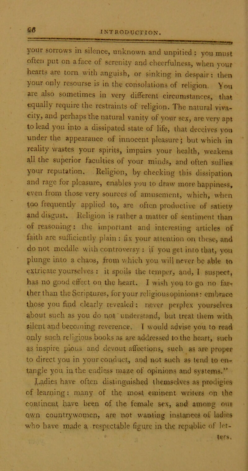  '  ' —--nggg? your sorrows in silence, unknown and unpitied : you must often put on a face of serenity and cheerfulness, when your hearts are torn with anguish, or sinking in despair: then your only resourse is in the consolations of religion. You aie also sometimes in very different circumstances, that equally lequne the restraints of religion. The natural viva- city, and peihaps the natural vanity of your sex, are very apt to lead you into a dissipated state of life, that deceives you under the appearance of innocent pleasure; but which in reality wastes your spirits, impairs your health, weakens all the superior faculties of your minds, and oftefr sullies your reputation. Religion, by cheeking this dissipation and rage for pleasure, enables you to draw more happiness, even from those very sources of amusement, which, when too frequently applied to, are often productive of satiety and disgust. Religion is rather a matter of sentiment than of reasoning : the important and interesting articles of faith arc sufficiently plain: fix your attention on these, and do not meddle with controversy : if you get into that, you plunge into a chaos, from which you will never be able to extricate yourselves : it spoils the temper, and, I suspect, has no good effect on the heart. I wish you to go no far- ther than the Scriptures, for your religiousopinions: embrace those you find clearly revealed : never perplex yourselves about such as you do not' understand, but treat them with silent and becoming reverence. I would advise you to read only such religious books as are addressed to the heart, such as inspire pious and devout affections, such as are proper to direct you in your conduct, and not such as tend to en- tangle you in the endless maze of opinions and systems.” J,.adies have often distinguished themselves as prodigies of learning: many of the most eminent writers on the continent have been of the female sex, and among our own countrywomen, are not. wanting instances of ladies who have made a respectable figure in the republic of let- ters.