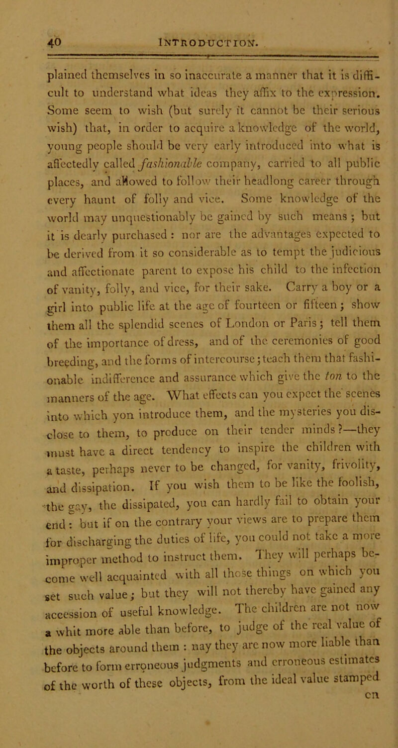 plained themselves in so inaccurate a manner that it is diffi- cult to understand what ideas they affix to the expression. Some seem to wish (but surely it cannot be their serious wish) that, in order to acquire a knowledge of the world, young people should be very early introduced into what is affectedly called fashionable company, carried to all public places, and aMowed to follow their headlong career through every haunt of folly and vice. Some knowledge of the world may unquestionably be gained by such means ; but it is dearly purchased : nor are the advantages expected to be derived from it so considerable as to tempt the judicious and affectionate parent to expose his child to the infection of vanity, folly, and vice, for their sake. Carry a boy or a girl into public life at the age of fourteen or fifteen ; show them all the splendid scenes of London or Paris; tell them of the importance of dress, and of the ceremonies of good breeding, and the forms of intercourse; teach them that fashi- onable indifference and assurance which give the ton to the manners of the age. What effects can you expect the' scenes into which yon introduce them, and the mysteries you dis- close to them, to produce on their tender minds ?—they must have a direct tendency to inspire the children with a taste, perhaps never to be changed, for vanity, frivolity, and dissipation. If you wish them to be like the foolish, the gay, the dissipated, you can hardly fail to obtain your endT but if on the contrary your views are to prepare them for discharging the duties of life, you could not take a more improper method to instruct them. They will perhaps be- come well acquainted with all these things on which you set such value; but they will not thereby have gained any accession of useful knowledge. The children are not now a whit more able than before, to judge of the real value of the objects around them : nay they are now more liable than before to form erroneous judgments and erroneous estimates of the worth of these objects, from the ideal value stamped cn