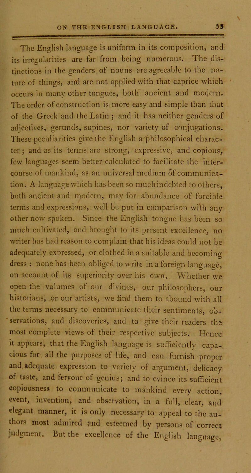 The English language is uniform in its composition, and its irregularities are far from being numerous. The dis- tinctions in the genders of nouns are agreeable to the na- ture of things, and are not applied with that caprice which occurs in many other tongues, both ancient and modern. The order of construction is more easy and simple than that of the Greek and the Latin; and it has neither genders of adjectives, gerunds, supines, nor variety of conjugations. These peculiarities give the English a philosophical charac- ter ; and as its terms are strong, expressive, and copious, few languages seem better calculated to facilitate the inter- course of mankind, as an universal medium of communica- tion. A language which has been so much indebted to others, both ancient and modern, may for abundance of forcible terms and expressions, well be put in comparison with any other now spoken. Since the English tongue has been so much cultivated, and brought to its present excellence, no writer has had reason to complain that his ideas could not be adequately expressed, or clothed in a suitable and becoming dress : none has been obliged to write in a foreign language, on account of its superiority over his own. Whether we open the volumes of our divines, our philosophers, our historians, or our artists, we find them to abound with all the terms necessary to communicate their sentiments, cb- 'servations, and discoveries, and to give their readers the most complete views of their respective subjects. Hence it appears, that the English language is sufficiently capa- cious for all the purposes of life, and can furnish proper and adequate expression to variety of argument, delicacy of taste, and fervour of genius; and to evince its sufficient copiousness to communicate to mankind every action, event, invention, and observation, in a full, clear, and elegant manner, it is only necessary to appeal to the au- thors most admired and esteemed by persons of correct judgment. But the excellence of the English language,