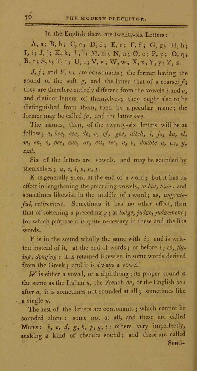 In the English there are twenty-six Letters : A, a; B, b ; C, c; D, d } E, e ; F, f ; G, g ; H, h ; I> i > Jj j > k; L, 1 ; M, m ; N, n } O, o; P, p; Q, q ; , K, r; S, s; T, t; U, u; V, v ; W, w ; X, x; Y, y } Z, z. J,jm, and V,v, are consonants; the former having the sound of the soft g, and the latter that of a coarser/} they are therefore entirely different from the vowels i and u, and distinct letters of themselves ; they ought also to be distinguished from them, each by a peculiar name; the former may be called ja, and the latter vee. The names, then, of the twenty-six letters will be as follow; a, bee, cee, de, e, ej\ gee, aitch, i, ja, la, el, m, en, o, pee, cue, ar, ess, tee, u, v, double u, ex, y, zad. I Six of the letters are vowels, and may be sounded by themselves; a, e, i, o, u,y. E is generally silent at the end of a word; but it has its effect in lengthening the preceding vowels, as bid, bide : and sometimes likewise in the middle of a word ; as, ungrate- ful, retirement. Sometimes it has' no other effect, than that of softening a preceding g‘, as lodge, judge, judgement; for which purpose it is quite necessary in these and the like words. Y is in the sound wholly the same with i; and is writ- ten instead of it, at the end of words ; or before i; as, fly- ing, denying : it is retained likewise in some words derived from the Greek ; and it is always a vowel.' IV is either a vowel, or a diphthong ; its proper sound is the same as the Italian u, the French on, or the English oo : after o, it is sometimes not sounded at all; sometimes like v a single u. The rest of the letters are consonants ; which cannot be sounded alone: some not at all, and these are called Mutes: h, c, d, g, k, />, q, i: others very imperfectly, making a kind of obscure sound; and these are called Semi-