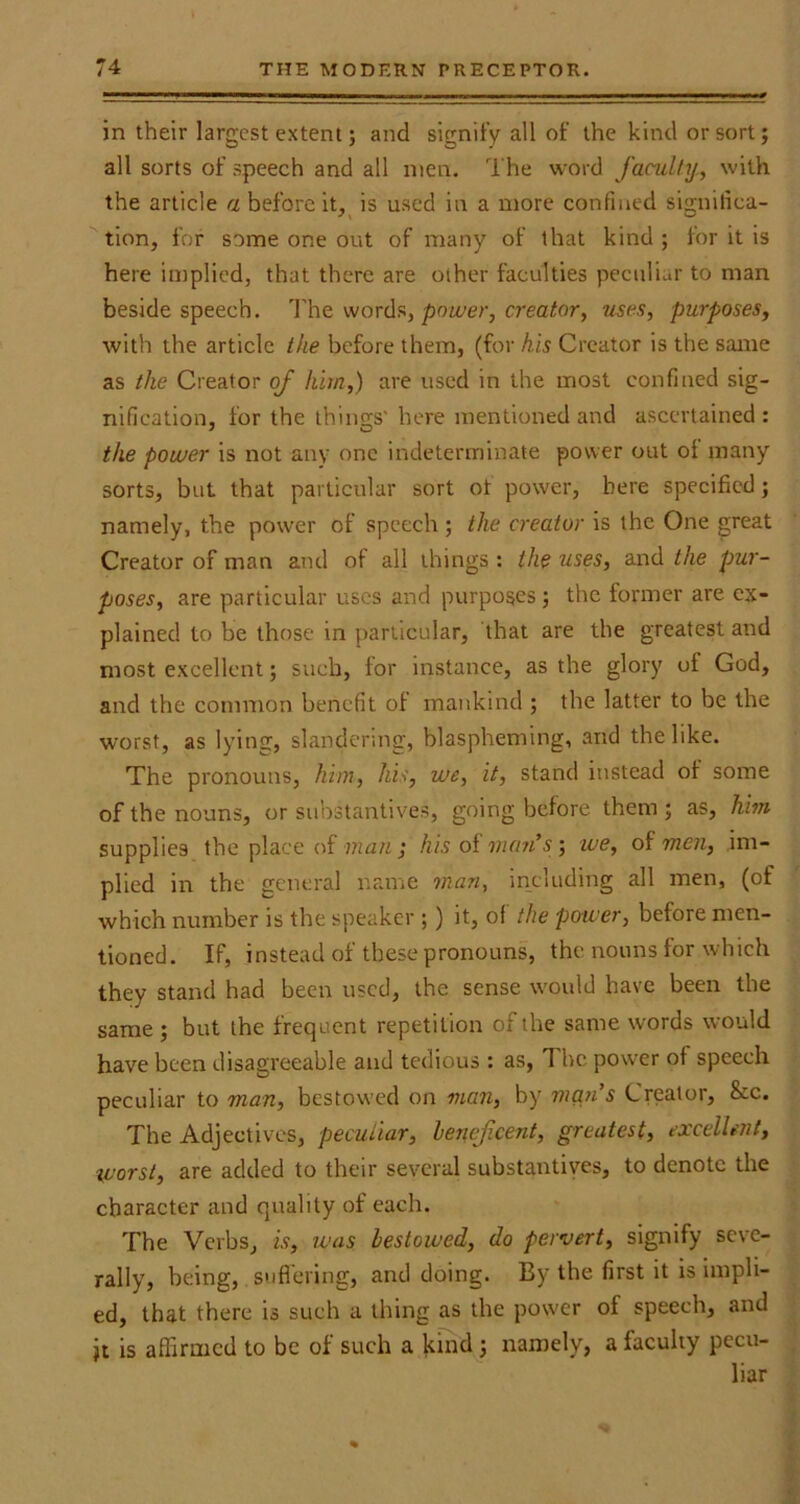 in their largest extent; and signify all of the kind or sort; all sorts of speech and all men. The word faculty, with the article a before it, is used in a more confined significa- tion, for some one out of many of that kind ; for it is here implied, that there are other faculties peculiar to man beside speech. The words, power, creator, uses, purposes, with the article the before them, (for his Creator is the same as the Creator of him,) are used in the most confined sig- nification, for the things' here mentioned and ascertained : the power is not any one indeterminate power out of many sorts, but that particular sort ot power, here specified; namely, the power of speech; the creator is the One great Creator of man and ot all things : the uses, and the pur- poses, are particular uses and purposes; the former are ex- plained to be those in particular, that are the greatest and most excellent; such, for instance, as the glory of God, and the common benefit of mankind ; the latter to be the worst, as lying, slandering, blaspheming, and the like. The pronouns, him, his, we, it, stand instead of some of the nouns, or substantives, going before them ; as, him supplies the place of man ; his of man's ; we, of men, im- plied in the general name man, including all men, (of which number is the speaker ;) it, of the power, before men- tioned. If, instead of these pronouns, the nouns for which they stand had been used, the sense would have been the same ; but the frequent repetition of the same words would have been disagreeable and tedious : as, The power of speech peculiar to man, bestowed on man, by man's Creator, &c. The Adjectives, peculiar, beneficent, greatest, excellent, worst, are added to their several substantives, to denote the character and quality of each. The Verbs, is, was bestowed, do pervert, signify seve- rally, being, suffering, and doing. By the first it is impli- ed, that there is such a thing as the power of speech, and jt is affirmed to be of such a kind; namely, a faculty pecu- liar