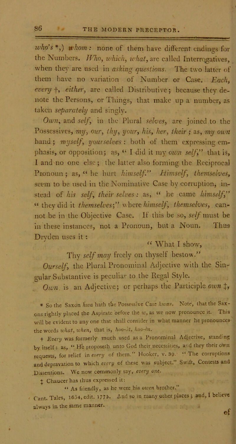 who's*,) whom: none of them have different endings for the Numbers. JVho, which, what, arc called Interrqgatives, when they are used in asking questions. The two latter of them have no variation of Number or Case. Each, every f, either, are called Distributive; because they de- note the Persons, or Things, that make up a number, as taken separately and singly. Own, and self, in the Plural selves, are joined to the Possessives, my, our, thy, your, his, her, their; as, my own hand ; myself, yourselves : both of them expressing em- phasis, or opposition; as, “ I did it my own self” that is, 1 and no one else; the latter also forming the Reciprocal Pronoun ; as, “ he hurt himself ” himself, themselves, seem to be used in the Nominative Case by corruption, in- stead of his self , their selves : as, “ he came himself,” “ they did it themselves’,” where himself, themselves, can- not be in the Objective Case. If this be so, self must be in these instances, not a Pronoun, but a Noun. rl hu9 Drvden uses it : “ What I show, Thy self may freely on thyself bestow.” Ourself, the Plural Pronominal Adjective with the Sin- gular Substantive is peculiar to the Regal Style. Own is an Adjective; or perhaps the Participle own %, * So the Saxon hwa hath the Possessive Case hwces. Note, that the Sax- ons rightly placed the Aspirate before the w, as we now pronounce it. This will be evident to any one that shall consider in what manner he pronounces the words u’hut, when, that is, hoo-Jt, hoo-in. + Every was formerly much used as a Pronominal Adjective, standing by itself : as, “ He pioposeth unto God their necessities, and they their o'wn requests, for relief in every of them.” Hooker, v. 3Q. “The corruptions and depravation to which every of these was subject.” Swift, Contests and Dissentions. We now commonly say, every one. } Chaucer has thus expressed it: “ As friendly, as he were his owen brother.” ' Cant. Tales, 1634, edit. 1775- And so in many other places ; and, I believe always in the same manner. of