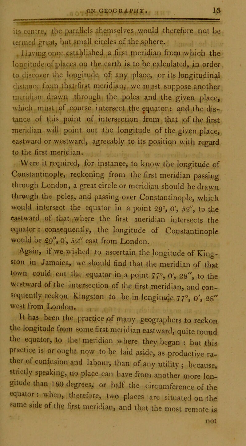 it? centre, il,ic par^illcls ihetnselves, would therefore not be termed gre,at, b»t amall circles of the sphere. , liaving oncc.establji^hed a fir^t meridian from which the longitude of places on the earth is to be calculated, order to discover the longitude of any place, or its longitudinal dlsiauce from that'first meridian, we must suppose another meridian dravyn through the poles and the given place, whicii must of epurse intersect the equator; and the d.is- tance of this point of intersection from t>h,at of the first meridian will point out the longitude of the given place, eastward or westward, agreeably to its positiqn with regard to the first meridian. Were it required, for instance, to know the longitude of Constantinople, reckoning from the first meridian passing through London, a great circle or meridian should be drawn through the poles, and passing over Constantinople, which would intersect the equator in a point 29, O', 52'^, to th« eastward of that ;where the first meridian intersects the equator: consequently, the longitude of Constantinople would be 29®, O', 32 east from London. Again, if we wished to ascertain the longitude of King- ston in Jamaica, we should find that the meridian of that town could cut the equator in a point 77°, o', 28, to the westward of the intersection of the first meridian, and con- sequently reckon Kingston , to be in longitude 77°, o', 28 west from London. It has been the practice pf many geographers to reckon the longitude from some first meridian eastward, quite round the equator, to the meridian where they began ; but this practice is or ought now to be laid aside, as productive ra- ther of confusion and labour, than of any utility ; because, strictly speaking, no place can have from another more lon- gitude than 180 degrees, or half the circumference of the equator : when, therefore, two places are situated on the same side of the first meridian, and that the most remote is not