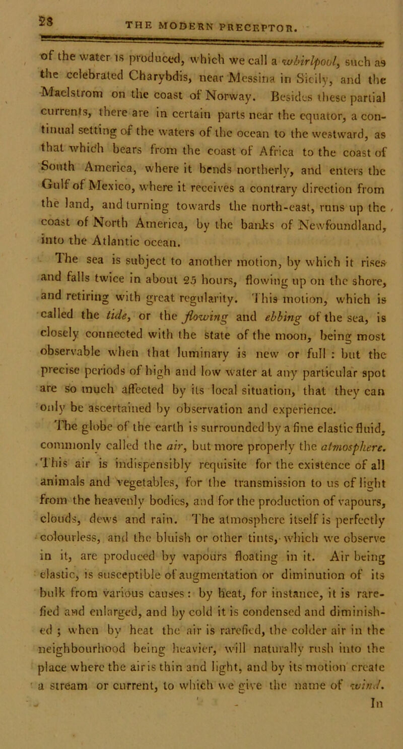2S THE MODERN PRECEPTOR. of the water is produced, which we call a whirlpool, such as the celebrated Charybdis, near Messina in Sicily, and the Maelstrom on the coast of Norway. Besides these partial currents, there are in certain parts near the equator, a con- tinual setting of the waters of the ocean to the westward, as that which bears from the coast of Africa to the coast of South America, where it bends northerly, and enters the Gulf of Mexico, where it receives a contrary direction from the land, and turning towards the north-east, runs up the . coast of North America, by the banjes of Newfoundland, into the Atlantic ocean. The sea is subject to another motion, by which it rises and falls twice in about 25 hours, flowing up on the shore, and retiring with great regularity. 'I his motion, w'hich is called the tide, or the Jiowing and ebbing of the sea, is closely connected with the state of the moon, being most observable when that luminary is new or full ; but the precise periods of high and low water at any particulaV spot are so much affected by its local situation, that they can only be ascertained by observation and experience. ITre globe of the earth is surrounded by a fine clastic fluid, commonly called the air, but more properly the atmosphere. • 'Ihis air is indispensibly requisite for the existence of all animals and vegetables, for the transmission to us of light from the heavenly bodies, and for the production of vapours, clouds, dews and rain. I'he atmosphere itself is perfectly ■colourless, and the bluish or other tints,’which we observe in it, are produced by vapours floating in it. Air being elastic, is susceptible of augmentation or diminution of its bulk from various causes: by heat, for instance, it is rare- fied awd enlarged, and by cold it is condensed and diminish- ed ; w’hcn by heat the air is rarefied, the colder air in the neighbourhood being heavier, will naturally rush into the place where the airis thin and light, and by its motion create a stream or current, to which we give the name of wind.