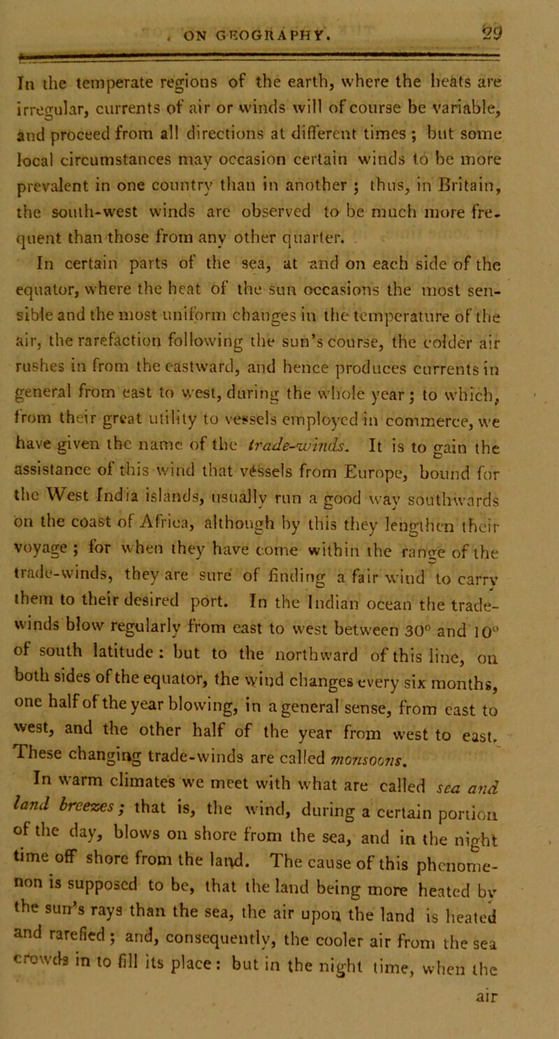 . ON GKOGUAPHr. !29 In the temperate regions of the earth, where the heats are irregular, currents of air or wimls will of course be variable, and proceed from all directions at different times ; but some local circumstances may occasion certain winds to be more prevalent in one country than in another ; thus, in Britain, the south-west winds arc observed to be much more fre- quent than those from any other quarter. , In certain parts of the sea, at and on each side of the equator, where the heat of the sun occasions the most sen- sible and the most uniform changes in the temperature of the air, the rarefaction following the sun’s course, the colder air rushes in from the eastward, and hence produces currents in general from east to west, during the whole year; to which, from their great utility to vessels employed in commerce, we have given the name of the irade-winds. It is to gain the assistance of this wind that vessels from Europe, hound for the West India islands, usually run a good way southwards bn the coast of Africa, although hy this they lengthen their voyage ; for when they have tome within the range of the trade-winds, they are sure of finding a fair wind to carry them to their desired port. In the Indian ocean the trade- winds blow regularly from east to west between 30° and 10° of south latitude : but to the northward of this line, on both sides of the equator, the y/iijd changes every six months, one halfofthe year blowing, in a general sense, from east to west, and the other half of the year from west to east. These changing trade-winds are called monsoons. In warm climates we meet with what are called sea and land breezes; that is, the wind, during a certain portion of the day, blows on shore from the sea, and in the night time off shore from the laiul. The cause of this phenome- non is supposed to be, that the land being more heated by the sun’s rays than the sea, the air upon the land is lieated and rarefied ; and, consequently, the cooler air from the sea crowds in to fill its place: but in the night time, when the air