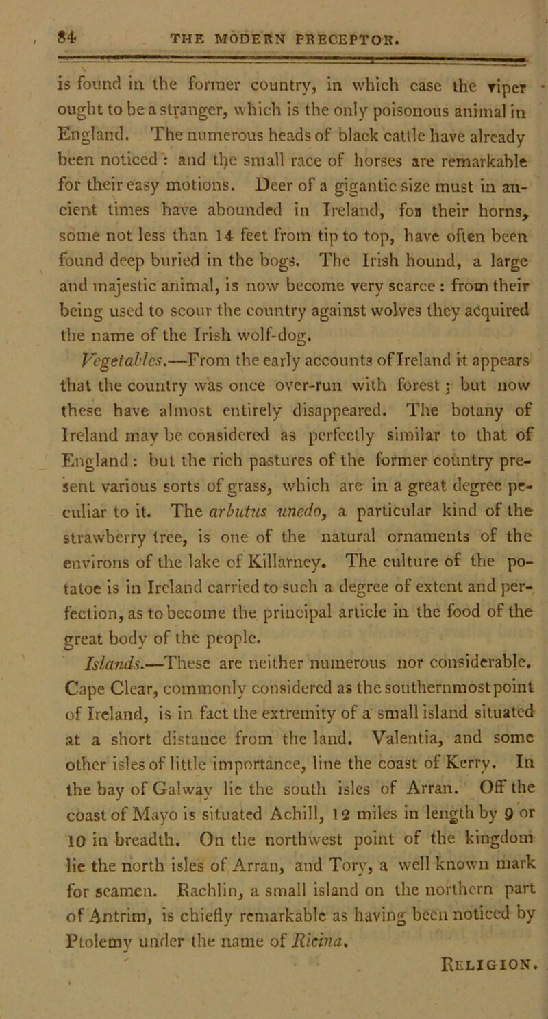 is found in the former country, in which case the riper • ought to be a stranger, which is the only poisonous animal in England. The numerous heads of black cattle have already been noticed': and tl>e small race of horses are remarkable for their easy motions. Deer of a gigantic size must in an- cient times have abounded in Ireland, foa their horns, some not less than 14 feet from tip to top, have often been found deep buried in the bogs. The Irish hound, a large and majestic animal, is now become very scarce : from their being used to scour the country against wolves they acquired the name of the Irish wolf-dog. Vegetables,—From the early accounts of Ireland it appears that the covmtry was once over-run with forest j but now these have almost entirely disappeared. The botany of Ireland may be considered as perfectly similar to that of England : but the rich pastures of the former country pre- sent various sorts of grass, which aro in a great degree pe- cixliar to it. The arbutus unedo, a particular kind of the strawberry tree, is one of the natural ornaments of the environs of the lake of Killarney, The culture of the po- tatoe is in Ireland carried to such a degree of extent and per- fection, as to become the principal article in the food of the great body of the people. Islands.—These are neither numerous nor considerable. Cape Clear, commonly considered as the southernmost point of Ireland, is in fact the extremity of a small island situated at a short distance from the land. Valentia, and some other isles of little importance, line the coast of Kerry. In the bay of Galway lie the south isles of Arran. Off the coast of Mayo is situated Achill, 12 miles in length by 9 or 10 in breadth. On the northwest point of the kingdom lie the north isles of Arran, and Tory, a well known mark for seamen. Rachlin, a small island on the northern part of Antrim, is chiefly remarkable as having been noticed by Ptolemy under the name of Ricina, Religion.