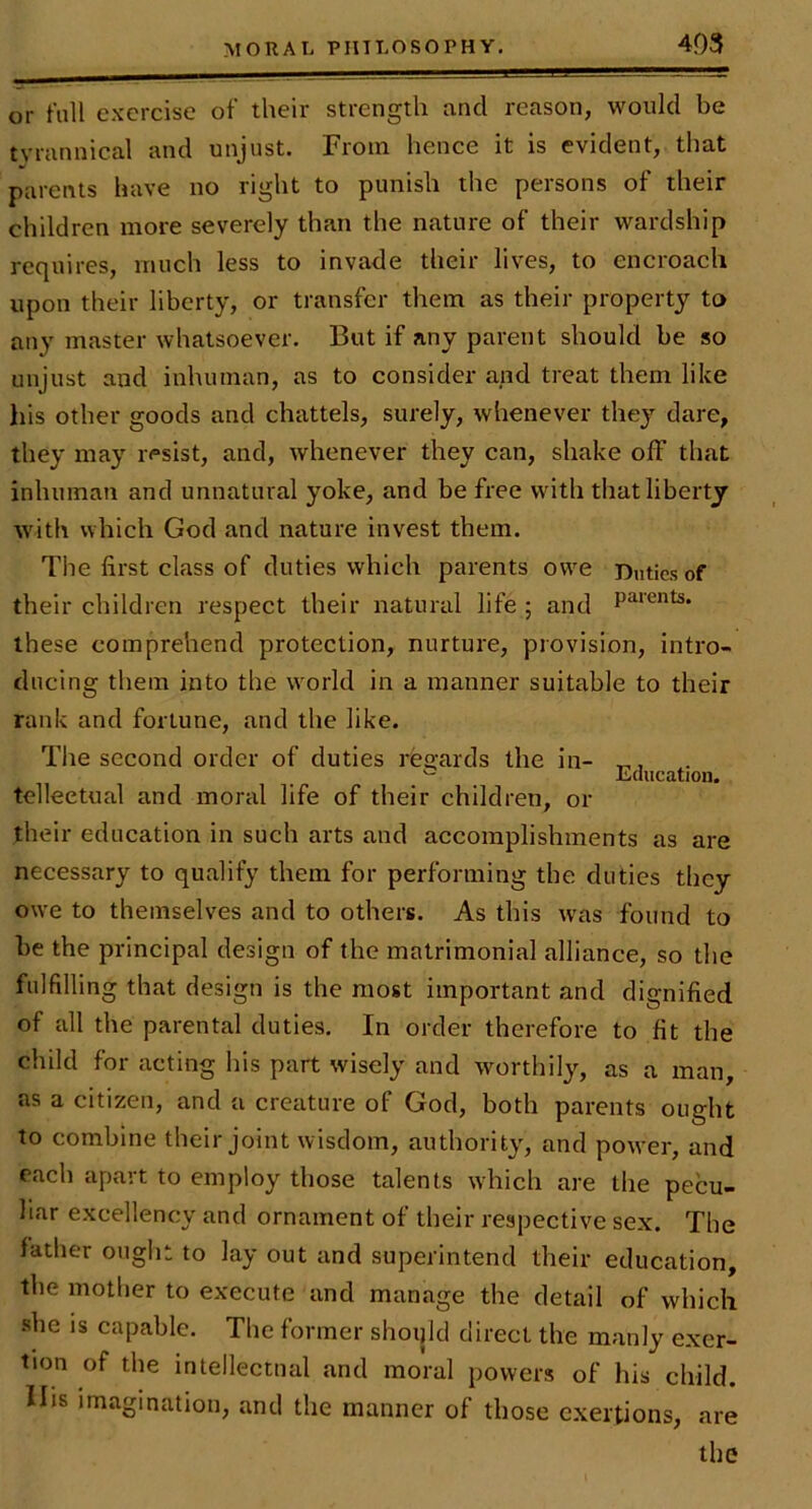 or fall ex'ercise of their strength and reason, would be tyrannical and unjust. From hence it is evident, that parents have no right to punish the persons of their children more severely than the nature of their wardship requires, much less to invade their lives, to encroach upon their liberty, or transfer them as their property to any master whatsoever. But if any parent should be so unjust and inhuman, as to consider and treat them like his other goods and chattels, surely, whenever they dare, they may resist, and, whenever they can, shake off that inhuman and unnatural yoke, and be free with that liberty with which God and nature invest them. The first class of duties which parents owe Duties of their children respect their natural life ; and P^**^*^* these comprehend protection, nurture, provision, intro- ducing them into the world in a manner suitable to their rank and fortune, and the like. The second order of duties rcR-ards the in- ^ l.(lucation. telleetual and moral life of their children, or their education in such arts and accomplishments as are necessary to qualify them for performing the duties they owe to themselves and to others. As this was found to be the principal design of the matrimonial alliance, so the fulfilling that design is the most important and dignified of all the parental duties. In order therefore to fit the child for acting his part wisely and worthily, as a man, as a citizen, and a creature of God, both parents ought to combine their joint wisdom, authority, and power, and each apart to employ those talents which are the pecu- liar excellency and ornament of their respective sex. The father ought to lay out and superintend their education, the mother to execute and manage the detail of which she IS capable. The former shoijld direct the manly exer- tion of the intellectual and moral powers of his child. Ills imagination, and the manner of those exertions, are