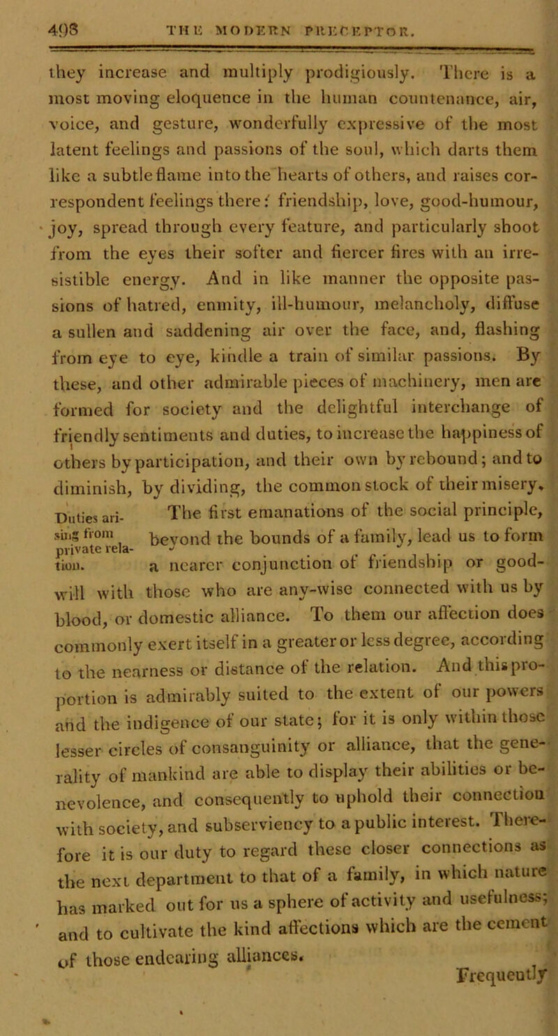 4<)S THE MODEKN PllET. E PTO R. they increase and multiply prodigiously. There is a most moving eloquence in the human countenance, air, voice, and gesture, wonderfully expressive of the most latent feelings and passions of the soul, which darts them like a subtleflarae into the hearts of others, and raises cor- respondent feelings there ^ friendship, love, good-humour, ' joy, spread through every feature, and particularly shoot from the eyes their softer and fiercer fires with an irre- sistible energy. And in like manner the opposite pas- sions of hatred, enmity, ill-humour, melancholy, diffuse a sullen and saddening air over the face, and, flashing from eye to eye, kindle a train of similar passions. By these, and other admirable pieces of machinery, men are formed for society and the delightful interchange of friendly sentiments and duties, to increase the happiness of others by participation, and their own by rebound; and to diminish, by dividing, the common stock of their misery. Duties ari- The first emanations of the social principle, suig tVom ijevond the bounds of a family, lead us to form private rela- •' i • tion. a nearer conjunction of friendship or good- will with those who are any-wise connected with us by blood, or domestic alliance. To them our affection does - commonly exert itself in a greater or less degree, according to the nearness or distance of the relation. And this pio- portion is admirably suited to the extent of our powers and the indigence of our state; for it is only within those lesser circles of consanguinity or alliance, that the gene-- rality of mankind are able to display their abilities or be- nevolence, and consequently to uphold their connection with society, and subserviency to a public interest. There-'* fore it is our duty to regard these closer connections as. the next department to that of a family, in which nature has marked out for us a sphere of activity and usefulness; ' and to cultivate the kind affections which are the cement of those endearing alliances, ' Frequently