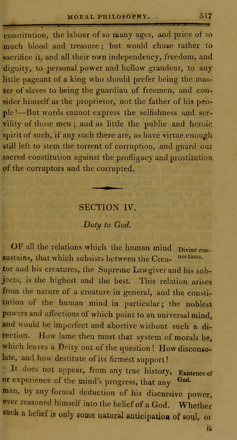 constitution, the labour of so many ages, and price of so much blood and treasure; but would chuse rather to sacrifice it, and all their own independency, freedom, and dignity, to personal power and hollow grandeur, to any little pageant of a king who should prefer being the mas- ter of slaves to being the guardian of freemen, and con- sider himself as the proprietor, not the father of his peo- ple !—But words cannot express the selfishness and ser- vilit}'^ of those men ; and as little the public and heroic spirit of such, if any such there are, as have virtue enough still left to stem the torrent of corruption, and guard our sacred constitution against the profligacy and prostitution of the corruptors and the corrupted. SECTION IV. Dut^ to God. OF all the relations which the hmnan mind Divine cou- sustains, that wdiich subsists between the Crea- tor and his creatures, the Supreme Lawgiver and his sub- jects, is the highest and the best. This relation arises from the nature of a creature in general, and the consti- tution of the human mind in particular; the noblest powers and affections of which point to an universal mind, and would be imperfect and abortive without such a di- rection. How lame then must that system of morals be, which leaves a Deity out of the question! How disconso- late, and how destitute of its firmest support! It does not appear, from any true history, Existence of or experience of the mind’s progress, that any man, by any formal deduction of his discursive power, ever reasoned himself into the belief of a God. Whether such a belief is only some natural anticipatioR of soul, or