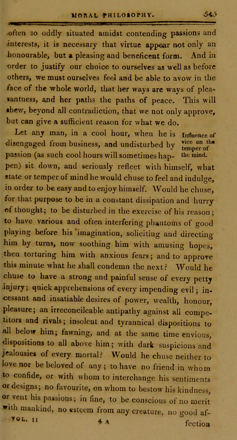 •often so oddly situated amidst contending passions and interests, it is necessary that virtue appear not only an honourable, but a pleasing and beneficent form. And in order to justify our choice to ourselves as well as before others, we must ourselves feel and be able to avow in the face of the whole world, that her ways are ways of plea- santness, and her paths the paths of peace. This will •hew, beyond all contradiction, that we not only approve, but can give a sufficient reason for what we do. Let any man, in a cool hour, when he is influence of ^lisengaged from business, and undisturbed by temper of** passion (as such cool hours will sometimes hap- mind, pen) sit down, and seriously reflect with himself, what state or temper of mind he would chuse to feel and indulge, in order to be easy and to enjoy himself. Would he chuse, for that purpose to be in a constant dissipation and hurry of thought^ to be disturbed in the exercise of his reason; to have various and often interfering phantoms of cood playing before his 'imagination, soliciting and directing him by turns, now soothing him with amusing hopes, then torturing him with anxious fears j and to approve this minute what he shall condemn the next? Would he chuse to have a strong and painful sense of every petty injury; quick apprehensions of every impending evil; in- eessant and insatiable desires of power, wealth, honour, pleasure; an irreconcileable antipathy against all compe- titors and rivals; insolent and tyrannical dispositions to all below him; fawning, and at the same time envious, dispositions to all above him; with dark suspicions and jealousies of every mortal? Would he chuse neither to love nor be beloved of any; to have no friend in whom to confide, or with whom to interchange his sentiments or designs; no favourite, on whom to bestow his kindness, or vent his passions; in fine, to be conscious of no merit with mankind, no esteem from any creature, no good af- ^ A fectioii