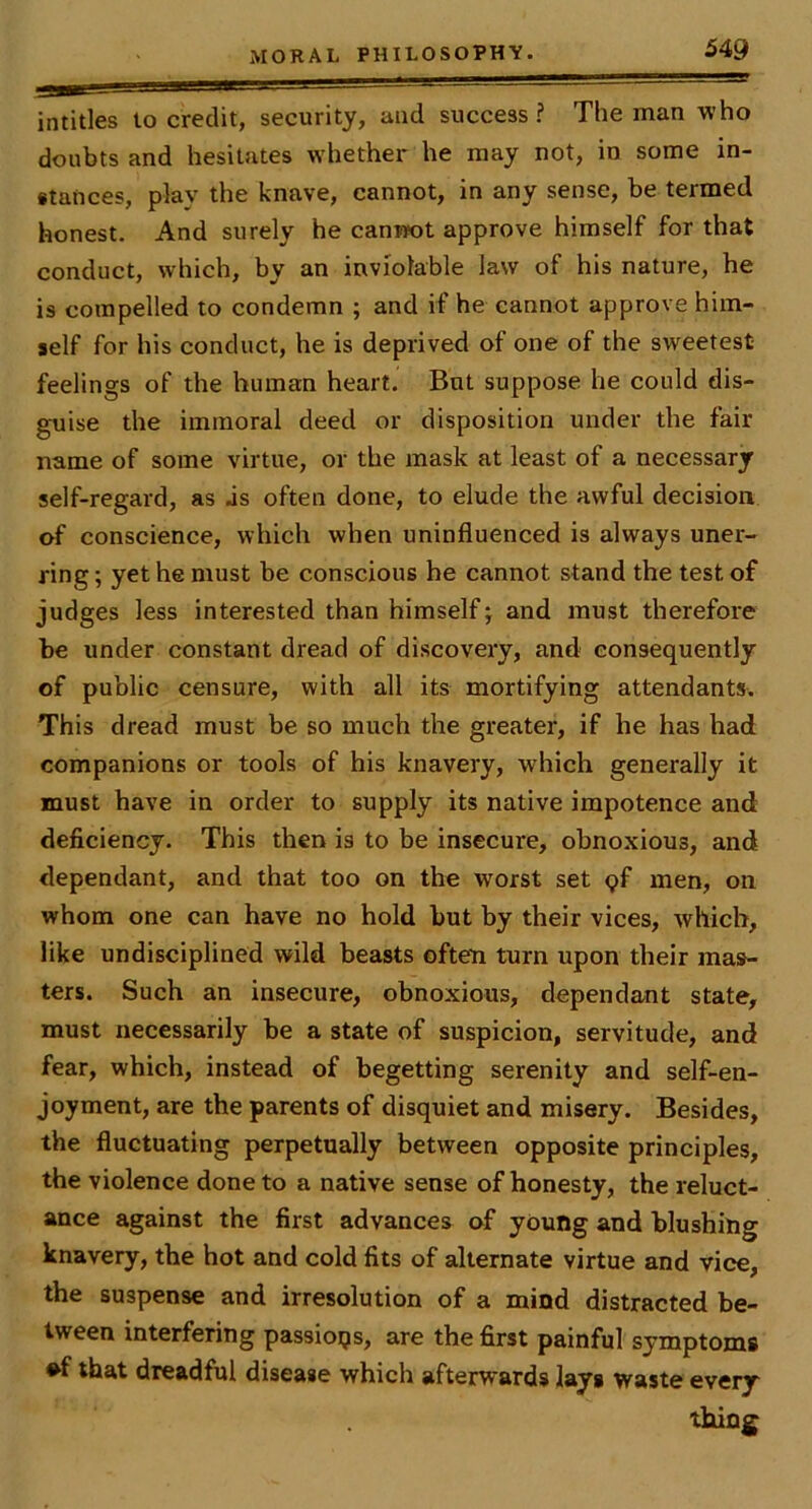 intitles lo credit, security, and success? The man who doubts and hesitates whether he may not, in some in- stances, play the knave, cannot, in any sense, be termed honest. And surely he canm>t approve himself for that conduct, which, by an inviolable law of his nature, he is compelled to condemn ; and if he cannot approve him- self for his conduct, he is deprived of one of the sweetest feelings of the human heart. But suppose he could dis- guise the immoral deed or disposition under the fair name of some virtue, or the mask at least of a necessary self-regard, as js often done, to elude the awful decision of conscience, which when uninfluenced is always uner- ring ; yet he must be conscious he cannot stand the test of judges less interested than himself; and must therefore be under constant dread of discovery, and consequently of public censure, with all its mortifying attendants. This dread must be so much the greater, if he has had companions or tools of his knavery, which generally it must have in order to supply its native impotence and deficiency. This then is to be insecure, obnoxious, and dependant, and that too on the worst set pf men, on whom one can have no hold but by their vices, which, like undisciplined wild beasts often turn upon their mas- ters. Such an insecure, obnoxious, dependant state, must necessarily be a state of suspicion, servitude, and fear, which, instead of begetting serenity and self-en- joyment, are the parents of disquiet and misery. Besides, the fluctuating perpetually between opposite principles, the violence done to a native sense of honesty, the reluct- ance against the first advances of young and blushing knavery, the hot and cold fits of alternate virtue and vice, the suspense and irresolution of a mind distracted be- tween interfering passions, are the first painful symptoms ♦f that dreadful disease which afterwards lays waste every thing