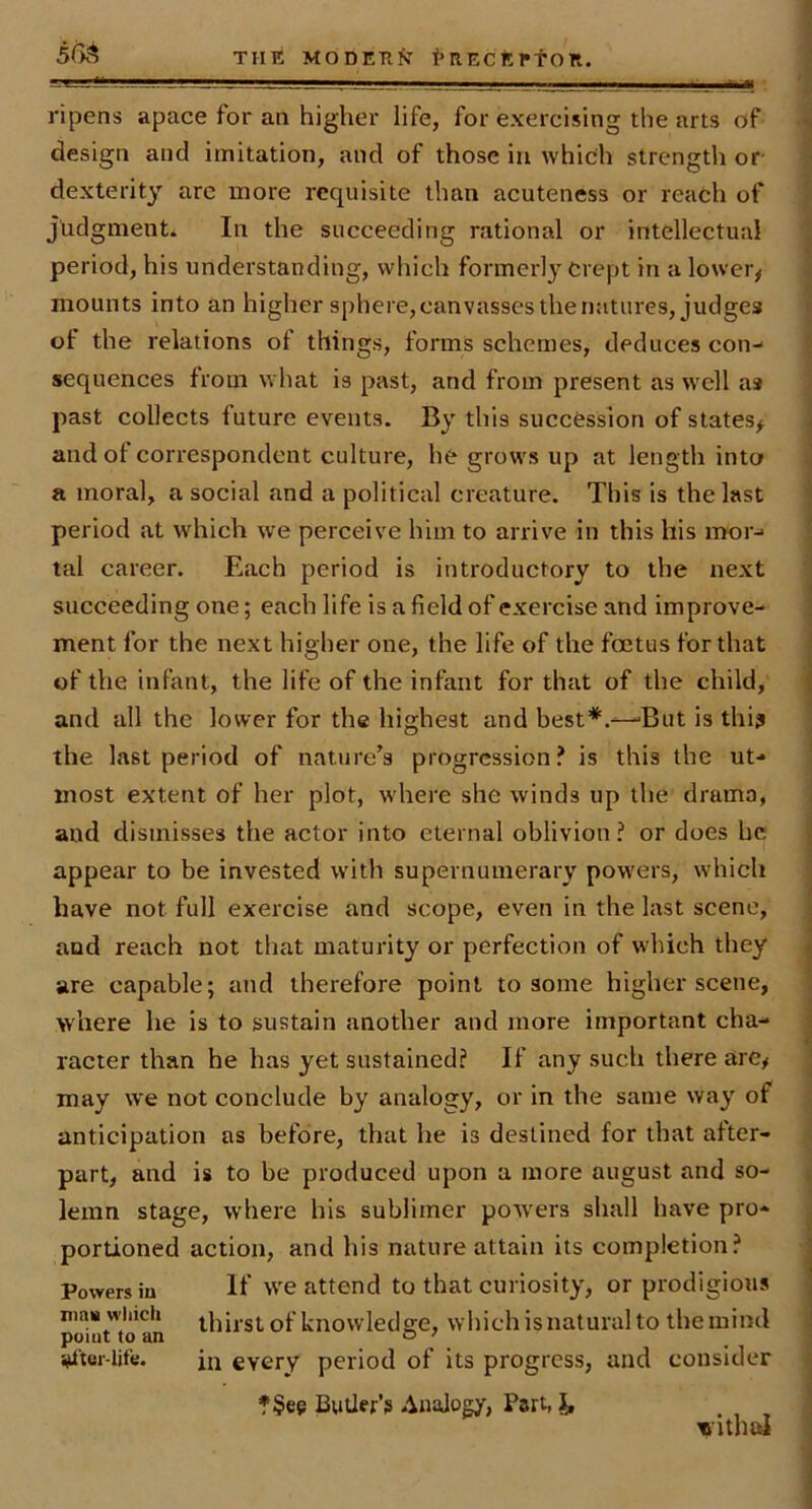 ripens apace for an higher life, for exercising the arts of design and imitation, and of those in which strength or dexterity are more requisite than acuteness or reach of Judgments In the succeeding rational or intellectual period, his understanding, which formerly Crept in a lower^ mounts into an higher sphere,canvassesthenatures, judges of the relations of things, forms schemes, deduces con- sequences from what is past, and from present as w'cll as past collects future events. By this succession of states^ and of correspondent culture, he grows up at length into a moral, a social and a political creature. This is the last period at which we perceive him to arrive in this his mor- tal career. Each period is introductory to the next succeeding one; each life is a field of exercise and improve- ment for the next higher one, the life of the foetus for that of the infant, the life of the infant for that of the child, and all the lower for the highest and best*.—But is thi? the last period of nature’s progression? is this the ut- most extent of her plot, where she winds up the drama, and dismisses the actor into eternal oblivion? or does he appear to be invested with supernumerary powers, which have not full exercise and scope, even in the last scene, and reach not that maturity or perfection of which they are capable; and therefore point to some higher scene, where he is to sustain another and more important cha- racter than he has yet sustained? If any such there are^ may we not conclude by analogy, or in the same way of anticipation as before, that he is destined for that after- part, and is to be produced upon a more august and so- lemn stage, where his sublimer powers shall have pro- portioned action, and his nature attain its completion? Powers in If we attend to that curiosity, or prodigious mas which thirst of knowled 2:0, which is natural to the mind point to an o ' alter-life. in every period of its progress, and consider ?§ee Butler’s Analogy, Part, withal