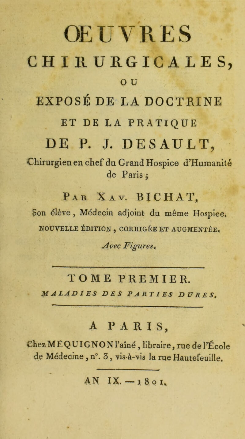 CH I R URGICA LES, O U EXPOSÉ DE LA DOCTRINE ET DE LA PRATIQUE DE P. J. DESAUET, Chirurgien en chef du Grand Hospice d’IIumanité de Paris $ Par Xav. BICHAT, Son élève , Médecin adjoint du même Hospice. NOUVELLE ÉDITION , CORRIGÉE ET AUGMENTÉE. Avec jFigures 1 TOME PREMIER. MALADIES DES PARTIES DURES, A PARIS, Chez ME QUIGNON l’aîné, libraire, rue de l’École de Médecine, n°. 5, vis-à-vis la rue Hautefeuille. AN IX. — 1801,