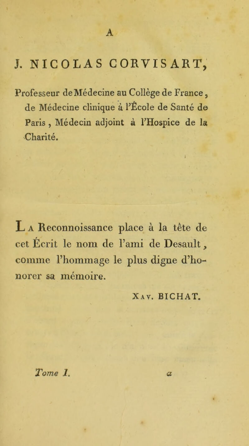 A J. NICOLAS CORVISART, Professeur de Médecine au Collège de France 5 de Médecine clinique à FÉcole de Santé de Paris , Médecin adjoint à FHospice de la Charité. L a Reconnoissance place à la tête de cet Écrit le nom de l’ami de Desault, comme l’hommage le plus digne d’ho- norer sa mémoire. Xav. BICHAT.