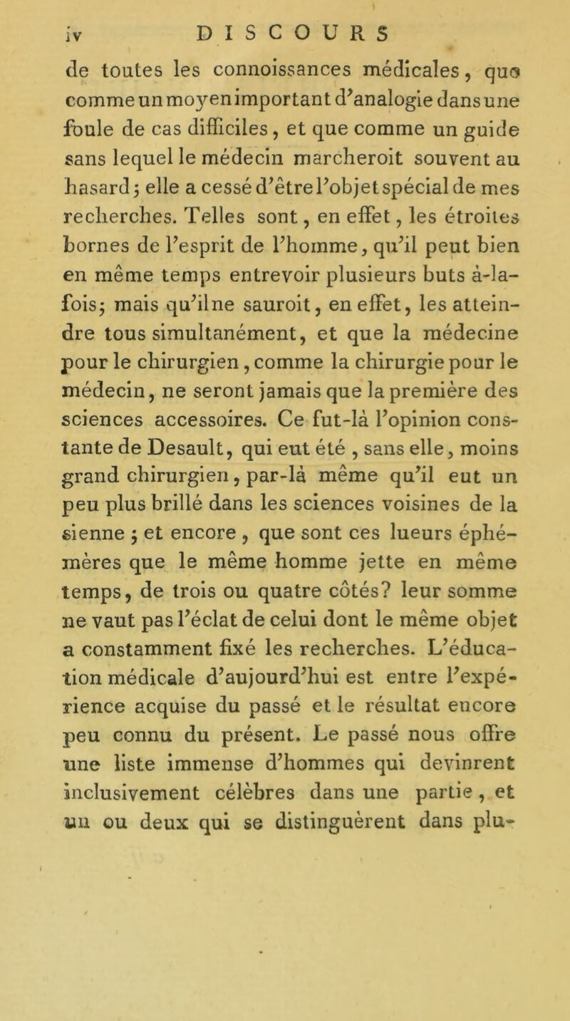 de toutes les connoissances médicales, qua comme un mo}ren important d’analogie dans une foule de cas difficiles, et que comme un guide sans lequel le médecin marcheroit souvent au hasard 5 elle a cessé d’être l’objet spécial de mes recherches. Telles sont, en effet, les étroites bornes de l’esprit de l’homme, qu’il peut bien en même temps entrevoir plusieurs buts à-la- fois; mais qu’ilne sauroit, en effet, les attein- dre tous simultanément, et que la médecine pour le chirurgien, comme la chirurgie pour le médecin, ne seront jamais que la première des sciences accessoires. Ce fut-là l’opinion cons- tante de Desault, qui eut été , sans elle, moins grand chirurgien, par-là même qu’il eut un peu plus brillé dans les sciences voisines de la sienne ; et encore , que sont ces lueurs éphé- mères que le même homme jette en même temps, de trois ou quatre côtés? leur somme ne vaut pas l’éclat de celui dont le même objet a constamment fixé les recherches. L’éduca- tion médicale d’aujourd’hui est entre l’expé- rience acquise du passé et le résultat encore peu connu du présent. Le passé nous offre une liste immense d’hommes qui devinrent inclusivement célèbres dans une partie, et un ou deux qui se distinguèrent dans plu-