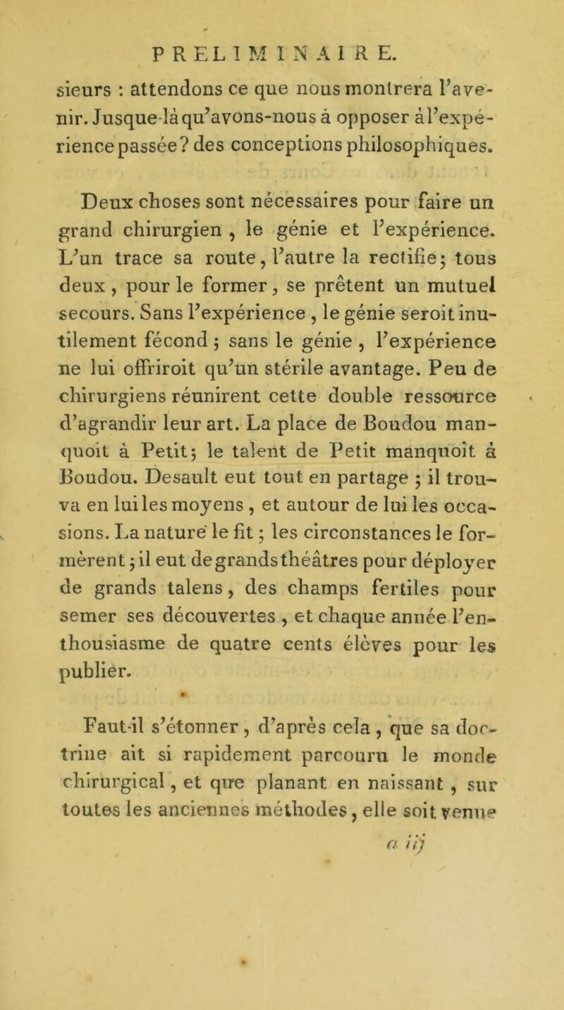 sieurs : attendons ce que nous montrera l’ave- nir. Jusque-là qu’avons-nous à opposer àl’expé- rience passée? des conceptions philosophiques. Deux choses sont nécessaires pour Faire un grand chirurgien , le génie et l’expérience. L’un trace sa route, l’autre la rectifie; tous deux, pour le former, se prêtent un mutuel secours. Sans l’expérience , le génie seroit inu- tilement fécond ; sans le génie , l’expérience ne lui offriroit qu’un stérile avantage. Peu de chirurgiens réunirent cette double ressource d’agrandir leur art. La place de Boudou man- quoit à Petit; le talent de Petit manquoit à Boudou. Desault eut tout en partage ; il trou- va en lui les moyens , et autour de lui les occa- sions. La nature le fit ; les circonstances le for- mèrent ; il eut degrandsthéâtres pour déployer de grands talens, des champs fertiles pour semer ses découvertes , et chaque année l’en- thousiasme de quatre cents élèves pour les publier. Faut-il s’étonner , d’après cela , que sa doc- trine ait si rapidement parcouru le monde chirurgical, et que planant en naissant , sur toutes les anciennes méthodes, elle soit venue