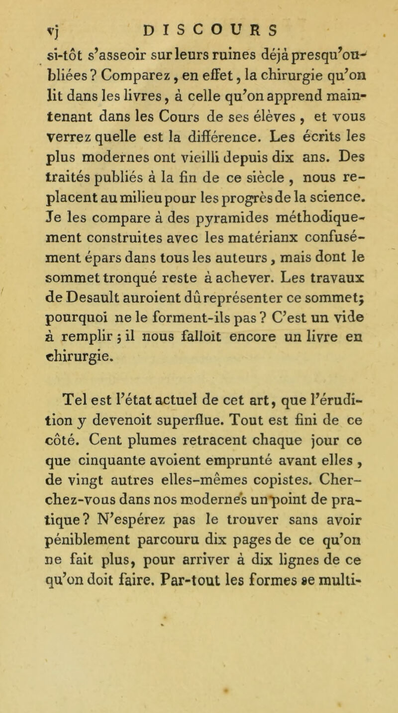 vj DISCOURS si-tôt s’asseoir sur leurs ruines déjàpresqu’on- bliées? Comparez, en effet, la chirurgie qu’on lit dans les livres, à celle qu’on apprend main- tenant dans les Cours de ses élèves , et vous verrez quelle est la différence. Les écrits les plus modernes ont vieilli depuis dix ans. Des traités publiés à la fin de ce siècle , nous re- placent au milieu pour les progrès de la science. Je les compare à des pyramides méthodique- ment construites avec les matériaux confusé- ment épars dans tous les auteurs, mais dont le sommet tronqué reste à achever. Les travaux de Desault auroient dû représenter ce sommet; pourquoi ne le forment-ils pas ? C’est un vide à remplir ; il nous falloit encore un livre en chirurgie. Tel est l’état actuel de cet art, que l’érudi- tion y devenoit superflue. Tout est fini de ce côté. Cent plumes retracent chaque jour ce que cinquante avoient emprunté avant elles , de vingt autres elles-mêmes copistes. Cher- chez-vous dans nos modernes unpoint de pra- tique? N’espérez pas le trouver sans avoir péniblement parcouru dix pages de ce qu’on ne fait plus, pour arriver à dix lignes de ce qu’on doit faire. Par-tout les formes se multi-