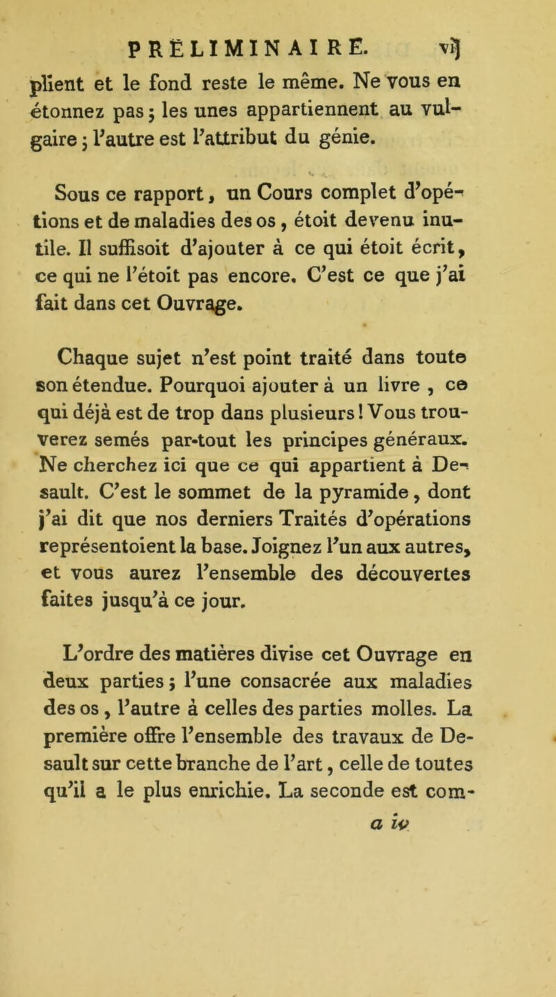 PRELIMINAIRE. vi] plient et le fond reste le même. Ne vous en étonnez pas ; les unes appartiennent au vul- gaire j l'autre est l'attribut du génie. Sous ce rapport, un Cours complet d’opé^ tions et de maladies des os , étoit devenu inu- tile. Il suffisoit d’ajouter à ce qui étoit écrit, ce qui ne Tétoit pas encore. C’est ce que j’ai fait dans cet Ouvrage. Chaque sujet n’est point traité dans toute son étendue. Pourquoi ajouter à un livre , ce qui déjà est de trop dans plusieurs ! Vous trou- verez semés par-tout les principes généraux. Ne cherchez ici que ce qui appartient à De- sault. C’est le sommet de la pyramide, dont j’ai dit que nos derniers Traités d’opérations représentoient la base. Joignez l’un aux autres, et vous aurez l’ensemble des découvertes faites jusqu’à ce jour. L’ordre des matières divise cet Ouvrage en deux parties ; l’une consacrée aux maladies des os , l’autre à celles des parties molles. La première offre l’ensemble des travaux de De- sault sur cette branche de l’art, celle de toutes qu’il a le plus enrichie. La seconde est corn-