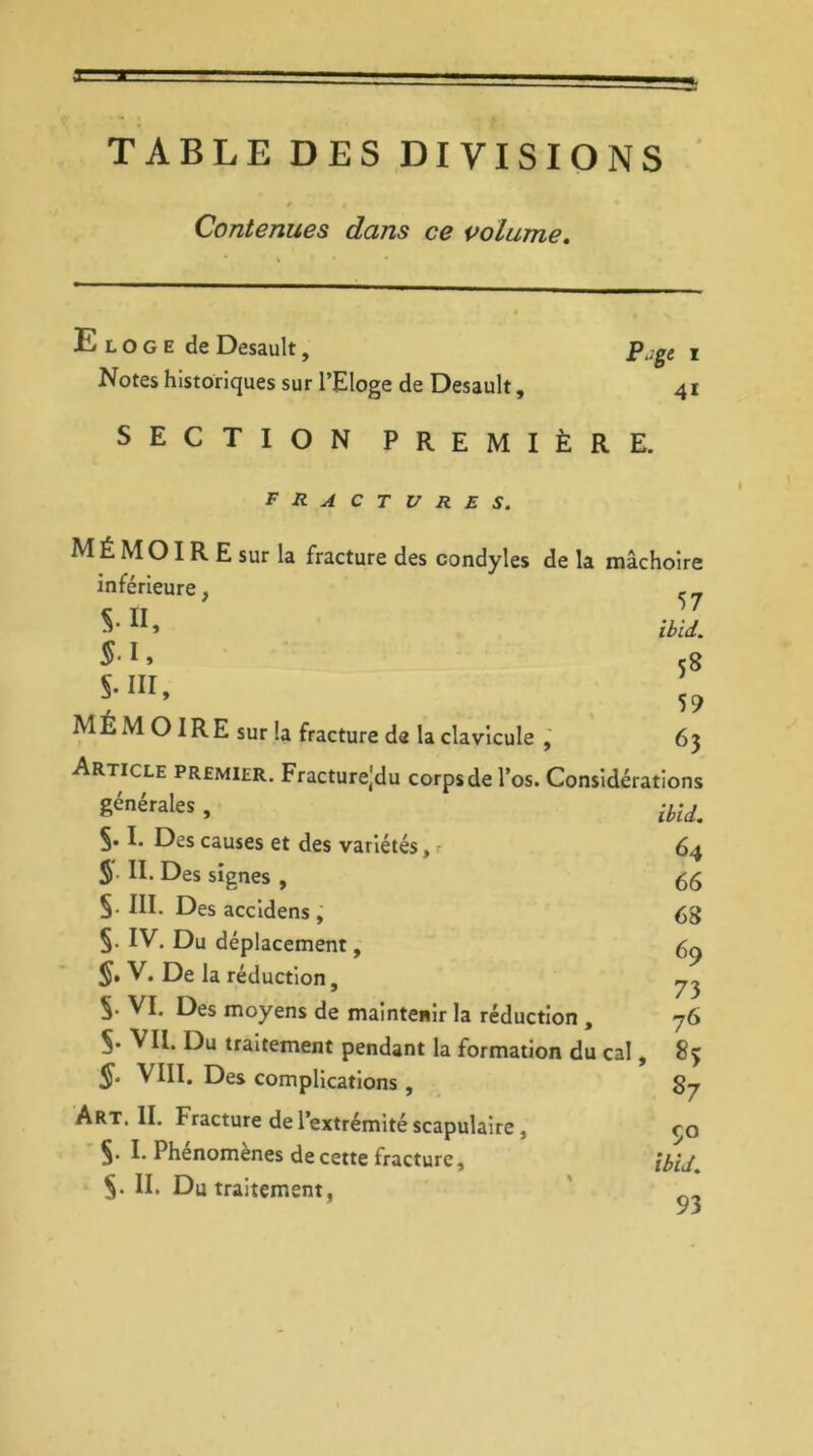 TABLE DES DIVISIONS * • Contenues dans ce volume. Eloge de Desault, Notes historiques sur l’Eloge de Desault, SECTION PREMIÈRE. P.ge i 4i fractures. MÉMOIRE sur la fracture des condyles de la mâchoire inférieure, , _ ibid. S'1» 5g S.111, : MEMOIRE sur la fracture de la clavicule , 63 Article premier. Fracturejdu corps de l’os. Considérations £énérales , ibid. 5.1. Des causes et des variétés, 64 S II. Des signes , 55 §. III. Des accidens , 68 §. IV. Du déplacement, 69 J. V. De la réduction, ^ S- VI. Des moyens de maintenir la réduction , 76 5. VU. Du traitement pendant la formation du cal, 83 VIII. Des complications, 87 Art. II. Fracture de l’extrémité scapulaire, co Ç. I. Phenomenes de cette fracture, ibid.