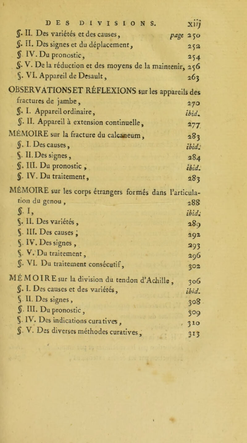 1 DES DIVISIONS. xiï; §• II. Des variétés et des causes, page 2 50 §. II. Des signes et du déplacement, 252 § IV. Du pronostic, 254 §. V. De la réduction et des moyens de la maintenir, 256 §. VI. Appareil de Desault, 263 OBSERVATIONS ET RÉFLEXIONS sur les appareils des fractures de jambe, §. I. Appareil ordinaire, ib'td. II. Appareil à extension continuelle, 277 MEMOIRE sur la fracture du calcanéum, 283 §. I. Des causes, §. II. Des signes, 284 §. III. Du pronostic , IV. Du traitement, 2g^ MÉMOIRE sur les corps étrangers formés dans l’articula- tion du genou, 2gg §• ^ » iIbid; II. Des variétés , 2g^ §• üf. Des causes ’9 2ç2 IV. Des signes, 2^3 V. Du traitement, 2ç)G VI. Du traitement consécutif, 502 MÉMOIREsur la division du tendon d’Achille, 306 §. I. Des causes et des variétés, ibid. S II- Des signes, 308 III. Du pronostic, 5. IV. Des indications curatives , 310 S- V. Des diverses méthodes curatives, 313