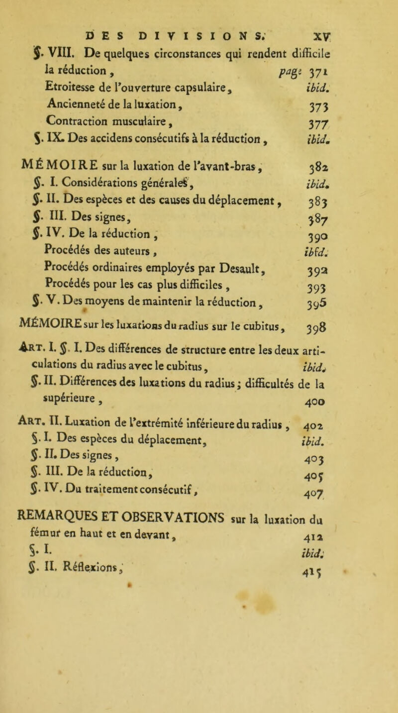 J. VIII. De quelques circonstances qui rendent difficile la réduction , pagî 371 Etroitesse de l’ouverture capsulaire, ibid. Ancienneté de la luxation, 373 Contraction musculaire, 377 IX. Des accidens consécutifs à la réduction, ibid. MÉMOIRE sur la luxation de l'avant-bras, 382 §. I. Considérations générale*, ibid. §. II. Des espèces et des causes du déplacement, 383 §. III. Des signes, 387 §. IV. De la réduction , 390 Procédés des auteurs , ibfd. Procédés ordinaires employés par Desault, 392 Procédés pour les cas plus difficiles , 393 V. Des moyens de maintenir la réduction, 395 MÉMOIRE sur les luxations du radius sur le cubitus, 398 Art. I. §. I. Des différences de structure entre les deux arti- culations du radius avec le cubitus, ibidé §• II. Différences des luxations du radius; difficultés de la supérieure, 40o Art. II. Luxation de l’extrémité inférieure du radius, 402 §.I. Des espèces du déplacement, ibid. §. II. Des signes , 403 §. III. De la réduction, 4oj $. IV. Du traitement consécutif, 4o7 REMARQUES ET OBSERVATIONS sur la luxation du fémur en haut et en devant, 4i a §• 1 ibid. IL Réflexions, 4l(.