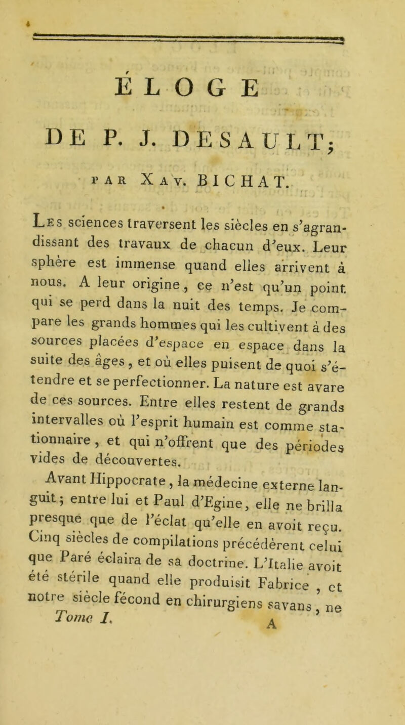 =5 « ÉLOGE DE P. J. DESAULT; PAR X A V. B I C H A T. • < i » t Les sciences traversent les siècles en s’agran- dissant des travaux de chacun d’eux. Leur sphere est immense quand elles arrivent à nous. A leur origine, ce n’est qu’un point qui se perd dans la nuit des temps. Je com- pare les grands hommes qui les cultivent à des sources placées d’espace en espace dans la suite des âges , et où elles puisent de quoi s’é- tendre et se perfectionner. La nature est avare de ces sources. Entre elles restent de grands intervalles où l’esprit humain est comme sta- tionnaire , et qui n’offrent que des périodes vides de découvertes. Avant Hippocrate, la médecine externe lan- guit; entre lui et Paul d’Egine, elle ne brilla presque que de l’éclat qu’elle en avoit reçu. Cinq siècles de compilations précédèrent celui que Pare éclaira de sa doctrine. L’Italie avoit été stérile quand elle produisit Fabrice , et notre siècle fécond en chirurgiens savans ne