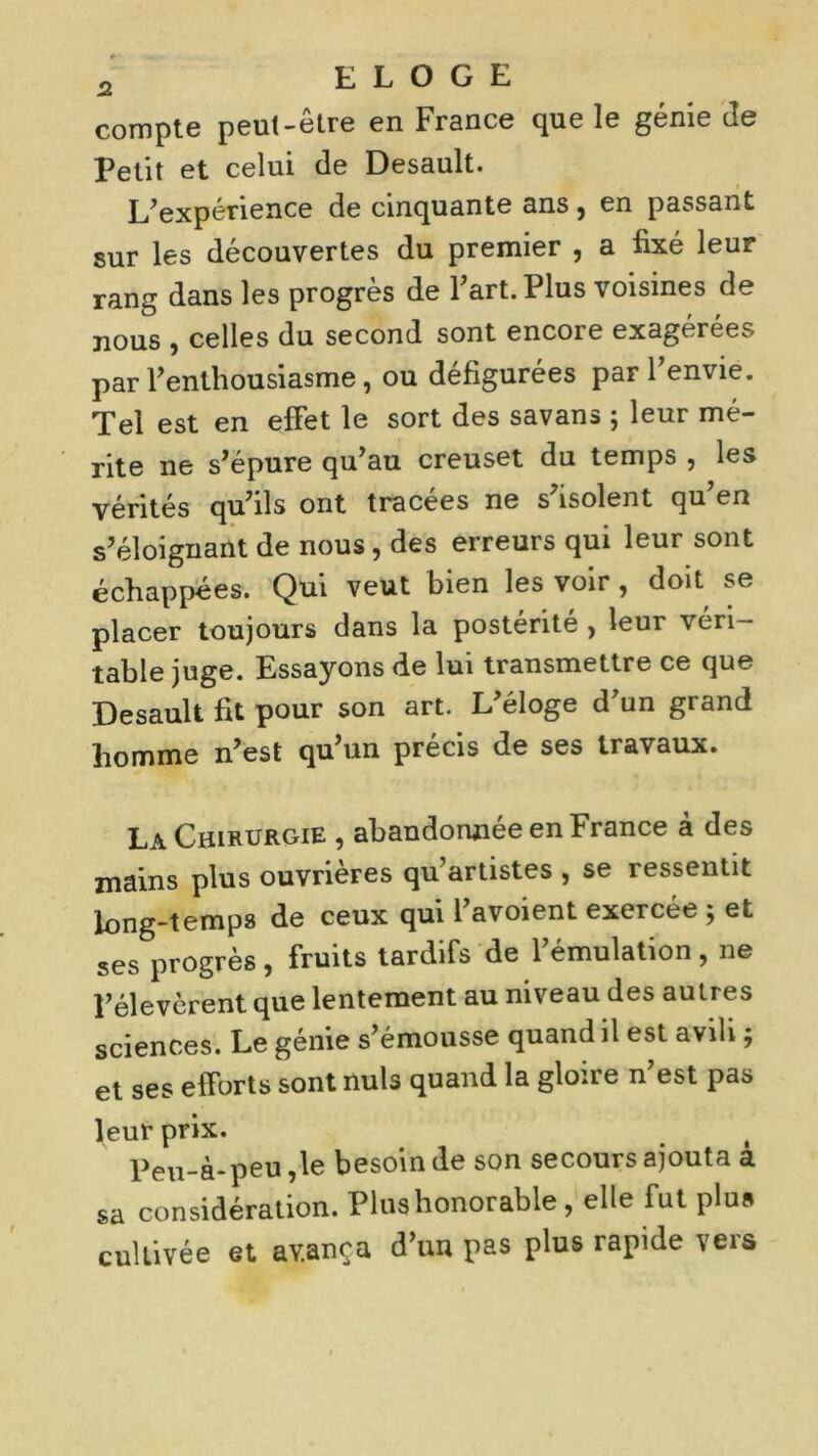 compte peut-etre en France que le genie cle Petit et celui de Desault. L’expérience de cinquante ans, en passant sur les découvertes du premier , a fixé leur rang dans les progrès de l’art. Plus voisines de nous , celles du second sont encore exagérées par l’enthousiasme, ou défigurées par l’envie. Tel est en effet le sort des savans ; leur mé- rite ne s’épure qu’au creuset du temps , les vérités qu’ils ont tracées ne s’isolent qu’en s’éloignant de nous, des erreurs qui leur sont échappées. Qui veut bien les voir, doit se placer toujours dans la postérité , leur véri- table juge. Essayons de lui transmettre ce que Desault fit pour son art. L’éloge d’un grand homme n’est qu’un précis de ses travaux. La Chirurgie , abandonnée en France à des mains plus ouvrières qu’artistes , se ressentit long-temps de ceux qui l’avoient exercée ; et ses progrès, fruits tardifs de l’émulation, ne l’élevèrent que lentement au niveau des autres sciences. Le génie s’émousse quand il est avili ; et ses efforts sont nuis quand la gloire n’est pas leur prix. Peu-à-peu ,1e besoin de son secours ajouta a sa considération. Pins honorable, elle fut plus cultivée et avança d’un pas plus rapide vers