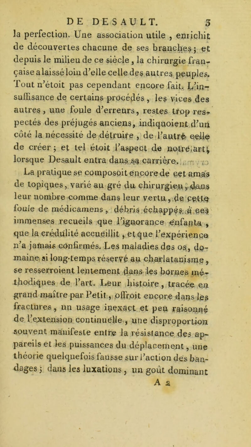 la perfection. Une association utile , enrichit de découvertes chacune de ses branches; et depuis le milieu de ce siècle , la chirurgie fran- çaise alaissé loin d’elle celle des autres peuples. Toutn’étoit pas cependant encore fait. L’in- suffisance de certains procédés , les vices des autres, une foule d’erreurs, restes trop res- pectés des préjugés anciens, indiquoient d’un côté la nécessité de détruire , de l’autré celle de créer; et tel éloit l’aspect de netré.art^ lorsque Desault entra dans sa carrière. , T( ; La pratique se composoit encore de cet amas de topiques, varié au gré du chirurgien rd*au$ leur nombre comme dans leur vertu , de cette fouie de médicamens , débris échappés ,à ee3 immenses recueils que l’ignorance Enfanta , que la crédulité accueillit , et que l’expérience n’a jamais confirmés. Les maladies des os,, do- maine ai long-temps réservé au charlatanisme, se resserroient lentement dans les bornes mé- thodiques de l’art. Leur histoire, tracée en grand maître par Petit, ofîroit encore dans les fractures , un usage inexact et peu raisonné de l’extension continuelle , une disproportion souvent manifeste entre la résistance des ap- pareils et les puissances du déplacement, une théorie quelquefois fausse sur l’action des ban- dages ; dans les luxations, un goût dominant