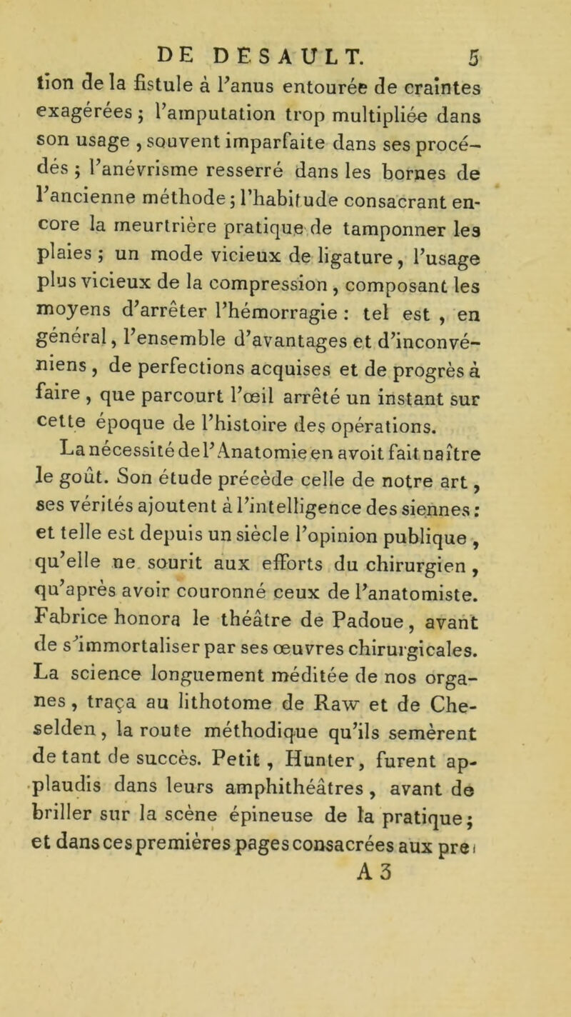 tion delà fistule à l'anus entourée de craintes exagérées ; l'amputation trop multipliée dans son usage , souvent imparfaite dans ses procé- dés ; l'anévrisme resserré dans les bornes de l'ancienne méthode ; l’habitude consacrant en- core la meurtrière pratique de tamponner les plaies ; un mode vicieux de ligature, l'usage plus vicieux de la compression , composant les moyens d'arrêter l’hémorragie : tel est , en général, l'ensemble d'avantages et d'inconvé- niens , de perfections acquises et de progrès à faire , que parcourt l'œil arrêté un instant sur celte époque de l’histoire des opérations. Lanécessitédel’Anatomieen avoit faitnaître le goût. Son étude précède celle de notre art, ses vérités ajoutent à l'intelligence des siennes : et telle est depuis un siècle l’opinion publique , qu'elle ne sourit aux efforts du chirurgien , qu'après avoir couronné ceux de l'anatomiste. Fabrice honora le théâtre de Padoue, avant de s'immortaliser par ses œuvres chirurgicales. La science longuement méditée de nos orga- nes , traça au lithotome de Raw et de Che- selden, la route méthodique qu’ils semèrent de tant de succès. Petit, Hunter, furent ap- plaudis dans leurs amphithéâtres , avant de briller sur la scène épineuse de la pratique; et dans ces premières pages consacrées aux pre i A3