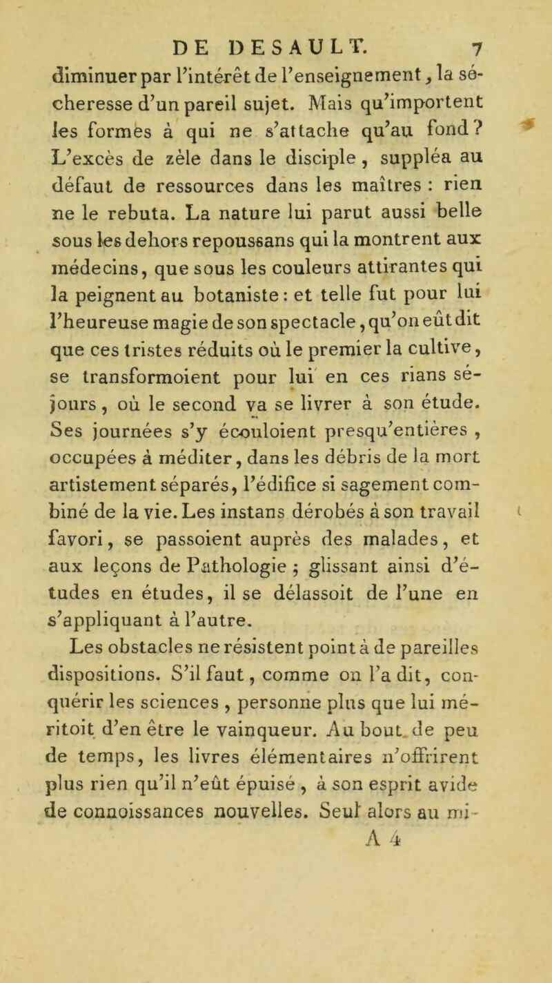 diminuer par l’intérêt de l’enseignement la sé- cheresse d’un pareil sujet. Mais qu’importent les formes à qui ne s’attache qu’au fond? L’excès de zèle dans le disciple , suppléa au défaut de ressources dans les maîtres : rien ne le rebuta. La nature lui parut aussi belle sous les dehors repoussans qui la montrent aux médecins, que sous les couleurs attirantes qui la peignent au botaniste: et telle fut pour lui l’heureuse magie de son spectacle, qu’on eût dit que ces tristes réduits où le premier la cultive, se transformoient pour lui en ces rians sé- jours , où le second va se livrer à son étude. Ses journées s’y écouloient presqu’entières , occupées à méditer, dans les débris de la mort artistement séparés, l’édifice si sagement com- biné de la vie. Les instans dérobés à son travail favori, se passoient auprès des malades, et aux leçons de Pathologie $ glissant ainsi d’é- tudes en études, il se délassoit de l’une en s’appliquant à l’autre. Les obstacles ne résistent point à de pareilles dispositions. S’il faut, comme on l’a dit, con- quérir les sciences , personne plus que lui mé- ritoit d’en être le vainqueur. Au bout de peu de temps, les livres élémentaires n’offrirent plus rien qu’il n’eût épuisé , à son esprit avide de connoissances nouvelles. Seul alors au mi-