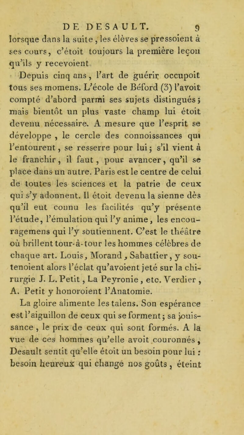 lorsque dans la suite , les élèves se pressoient à ses cours, c’étoit toujours la première leçon qu’ils y recevoient Depuis cinq ans , l’art de guérir occupoit tous ses momens. L’école de Béford (3) l’avoit compté d’abord parmi ses sujets distingués ; mais bientôt un plus vaste champ lui étoit devenu nécessaire, A mesure que l’esprit se développe , le cercle des connoissances qui l’entourent, se resserre pour lui ; s’il vient à le franchir, il faut, pour avancer, qu’il se place dans un autre. Paris est le centre de celui de toutes les sciences et la patrie de ceux qui s’y adonnent. Il étoit devenu la sienne dès qu’il eut connu les facilités qu’y présente l’étude, l’émulation qui l’y anime, les encou- ragemens qui l’y soutiennent. C’est le théâtre où brillent tour-à-tour les hommes célèbres de chaque art. Louis, Morand , Sabattier, y sou- tenoient alors l’éclat qu’avoient jeté sur la chi- rurgie J. L. Petit, La Peyronie , etc. Verdier , A. Petit y honoroient l’Anatomie. La gloire alimente les talens. Son espérance est l’aiguillon de ceux qui se forment; sa jouis- sance , le prix de ceux qui sont formés. A la vue de ces hommes qu’elle avoit couronnés , Desault sentit qu’elle étoit un besoin pour lui : besoin heureux qui change nos goûts , éteint