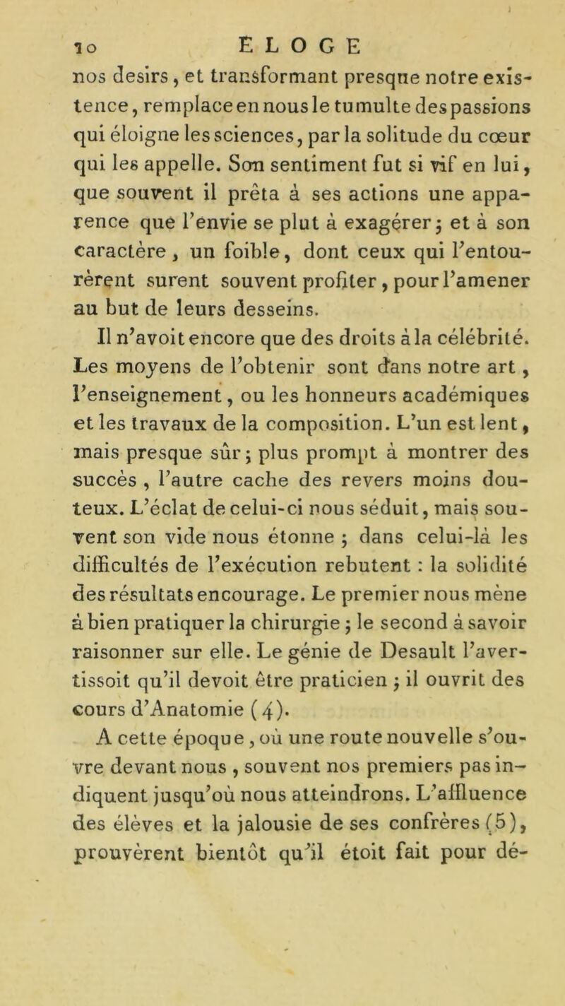 ) î o ELOGE nos désirs, et transformant presqne notre exis- tence, remplaceennousle tumulte despassions qui éloigne les sciences, par la solitude du cœur qui les appelle. Son sentiment fut si vif en lui, que souvent il prêta à ses actions une appa- rence que l’envie se plut à exagérer ; et à son caractère, un foible, dont ceux qui l’entou- rèrent surent souvent profiter, pour l’amener au but de leurs desseins. Il n’avoit encore que des droits à la célébrité. Les moyens de l’obtenir sont d’ans notre art, l’enseignement, ou les honneurs académiques et les travaux de la composition. L’un est lent, mais presque sûr; plus prompt à montrer des succès , l’autre cache des revers moins dou- teux. L’éclat de celui-ci nous séduit, mais sou- vent son vide nous étonne ; dans celui-là les difficultés de l’exécution rebutent : la solidité des résultats encourage. Le premier nous mène à bien pratiquer la chirurgie ; le second à savoir raisonner sur elle. Le génie de Desault l’aver- tissoit qu’il devoit être praticien ; il ouvrit des cours d’Anatomie (4). A cette époque, où une route nouvelle s’ou- vre devant nous , souvent nos premiers pas in- diquent jusqu’où nous atteindrons. L’affluence des élèves et la jalousie de ses confrères (5), prouvèrent bientôt qu’il étoit fait pour dé-